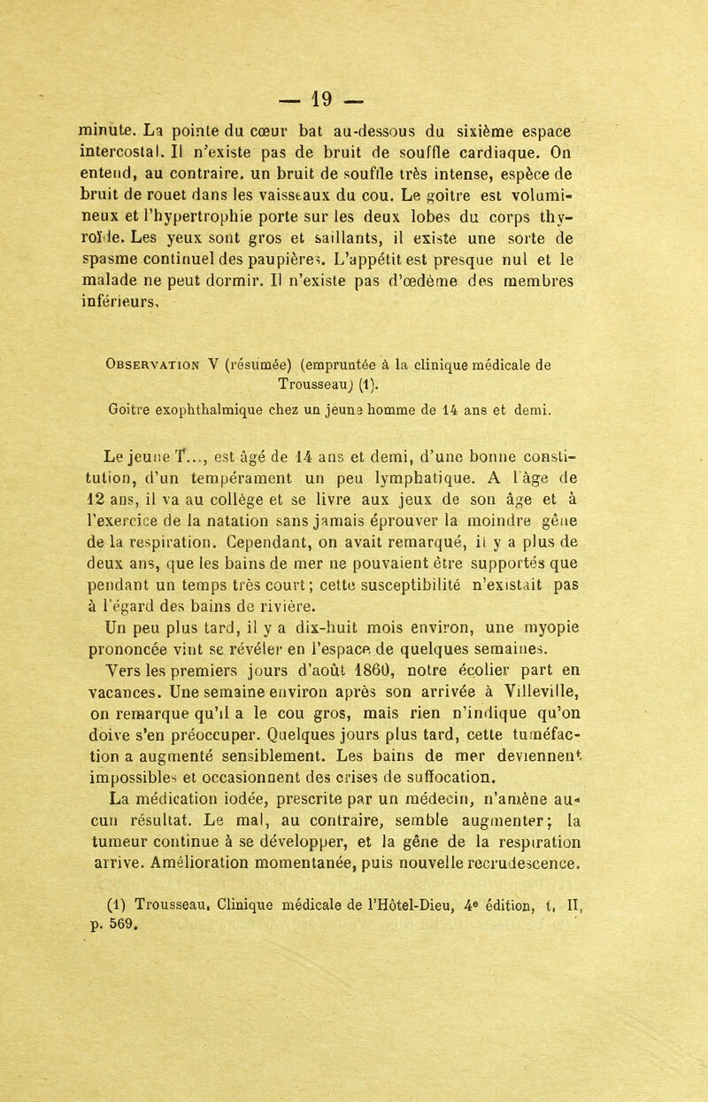 minute. La pointe du cœur bat au-dessous du sixième espace intercostal. Il n'existe pas de bruit de souffle cardiaque. On entend, au contraire, un bruit de souffle très intense, espèce de bruit de rouet dans les vaisseaux du cou. Le goitre est volumi- neux et l'hypertrophie porte sur les deux lobes du corps thy- roïde. Les yeux sont gros et saillants, il existe une sorte de spasme continuel des paupières. L'appétit est presque nul et le malade ne peut dormir. Il n'existe pas d'œdème des membres inférieurs. Observation V (résumée) (empruntée à la clinique médicale de Trousseau ; (1). Goitre exophthalmique chez un jeûna homme de 14 ans et demi. Le jeune 'f..,, est âgé de 14 ans et demi, d'une bonne consti- tution, d'un tempérament un peu lymphatique. A l'âge de 12 ans, il va au collège et se livre aux jeux de son âge et à l'exercice de la natation sans jamais éprouver la moindre gêne de la respiration. Cependant, on avait remarqué, il y a plus de deux ans, que les bains de mer ne pouvaient être supportés que pendant un temps très court; cette susceptibilité n'existait pas à l'égard des bains de rivière. Un peu plus tard, il y a dix-huit mois environ, une myopie prononcée vint se révéler en l'espace, de quelques semaines. Vers les premiers jours d'aoiit 1860, notre écolier part en vacances. Une semaine environ après son arrivée à Villeville, on remarque qu'il a le cou gros, mais rien n'indique qu'on doive s'en préoccuper. Quelques jours plus tard, cette tuméfac- tion a augmenté sensiblement. Les bains de mer deviennent impossibles et occasionnent des crises de suffocation. La médication iodée, prescrite par un médecin, n'amène au* cun résultat. Le mal, au contraire, semble augmenter; la tumeur continue à se développer, et la gêne de la respiration arrive. Amélioration momentanée, puis nouvelle recrudescence. (1) Trousseau, Clinique médicale de l'Hôtel-Dieu, 4« édition, l, II, p. 569.