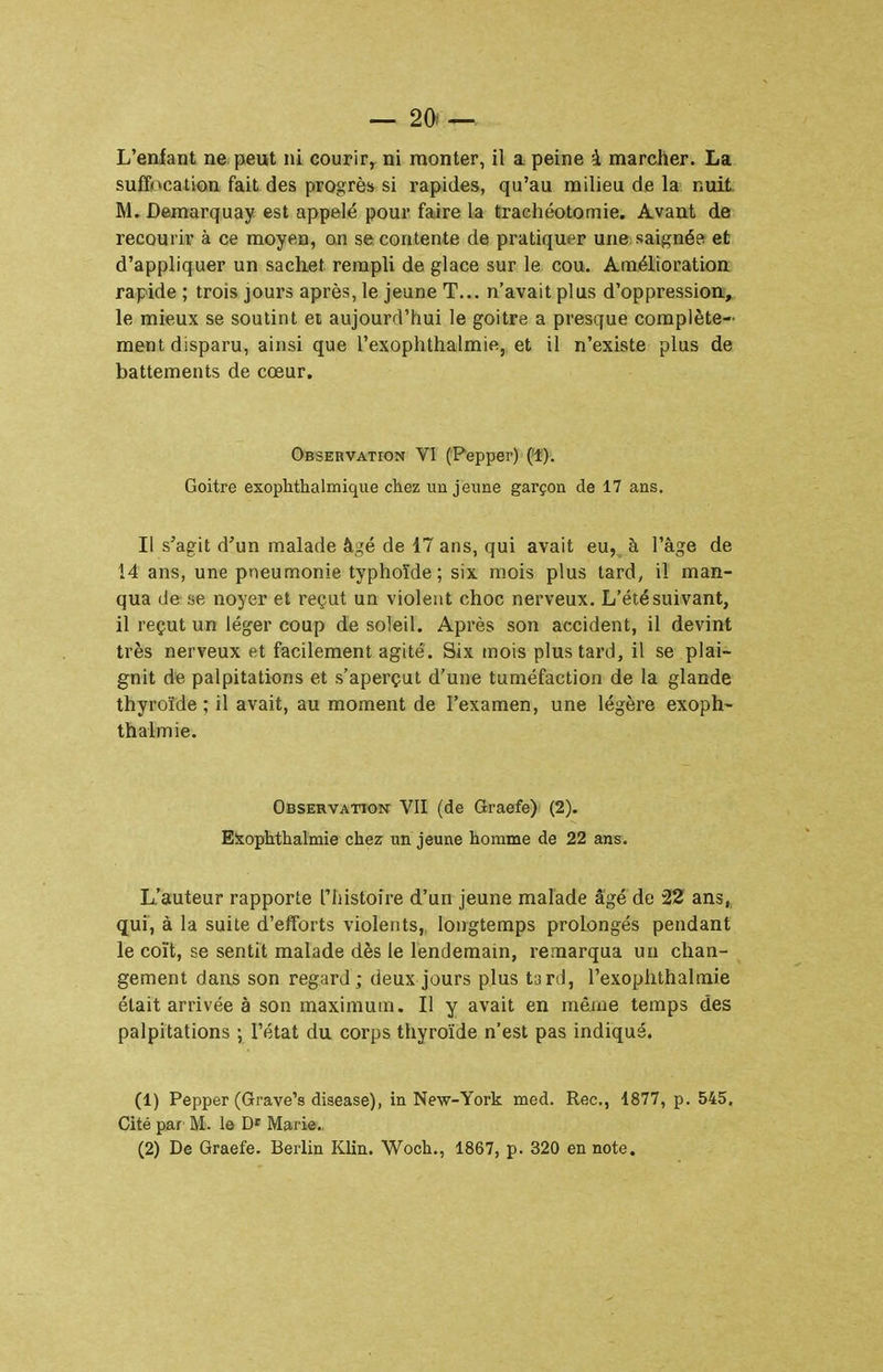 L'enfant ne peut ni courir, ni monter, il a peine à marcher. La suffocation fait des progrès si rapides, qu'au milieu de la nuit M. Demarquay est appelé pour faire la trachéotomie. Avant de recourir à ce moyen, on se contente de pratiquer une saignée et d'appliquer un sachet rempli de glace sur le cou. Amélioration rapide ; trois jours après, le jeune T... n'avait plus d'oppression, le mieux se soutint ei aujourd'iiui le goitre a presque complète- ment disparu, ainsi que l'exophthalmie, et il n'existe plus de battements de cœur. OBSERVATroN Vl (Peppcr) ('!). Goitre exophthalmique chez un jeune garçon de 17 ans. Il s'agit d'un malade âgé de 17 ans, qui avait eu, à l'âge de 14 ans, une pneumonie typhoïde; six mois plus tard, il man- qua de se noyer et reçut un violent choc nerveux. L'été suivant, il reçut un léger coup de soleil. Après son accident, il devint très nerveux et facilement agité. Six mois plus tard, il se plai- gnit de palpitations et s'aperçut d'une tuméfaction de la glande thyroïde ; il avait, au moment de l'examen, une légère exoph- thalmie. Observation VII (de Graefe)- (2). Elsophthalmie chez un jeune homme de 22 ans. L'auteur rapporte Ttiistoire d'un jeune malade âgé de 22 ans,, qui, à la suite d'efforts violents, longtemps prolongés pendant le coït, se sentit malade dès le lendemain, remarqua un chan- gement dans son regard; deux jours plus tard, l'exophthalmie était arrivée à son maximum. Il y avait en même temps des palpitations ; l'état du corps thyroïde n'est pas indiqué. (1) Pepper (Grave's disease), in New-York med. Rec, 1877, p. 545, Cité par M. le Marie.. (2) De Graefe. Berlin Klin. Woch,, 1867, p. 320 en note.