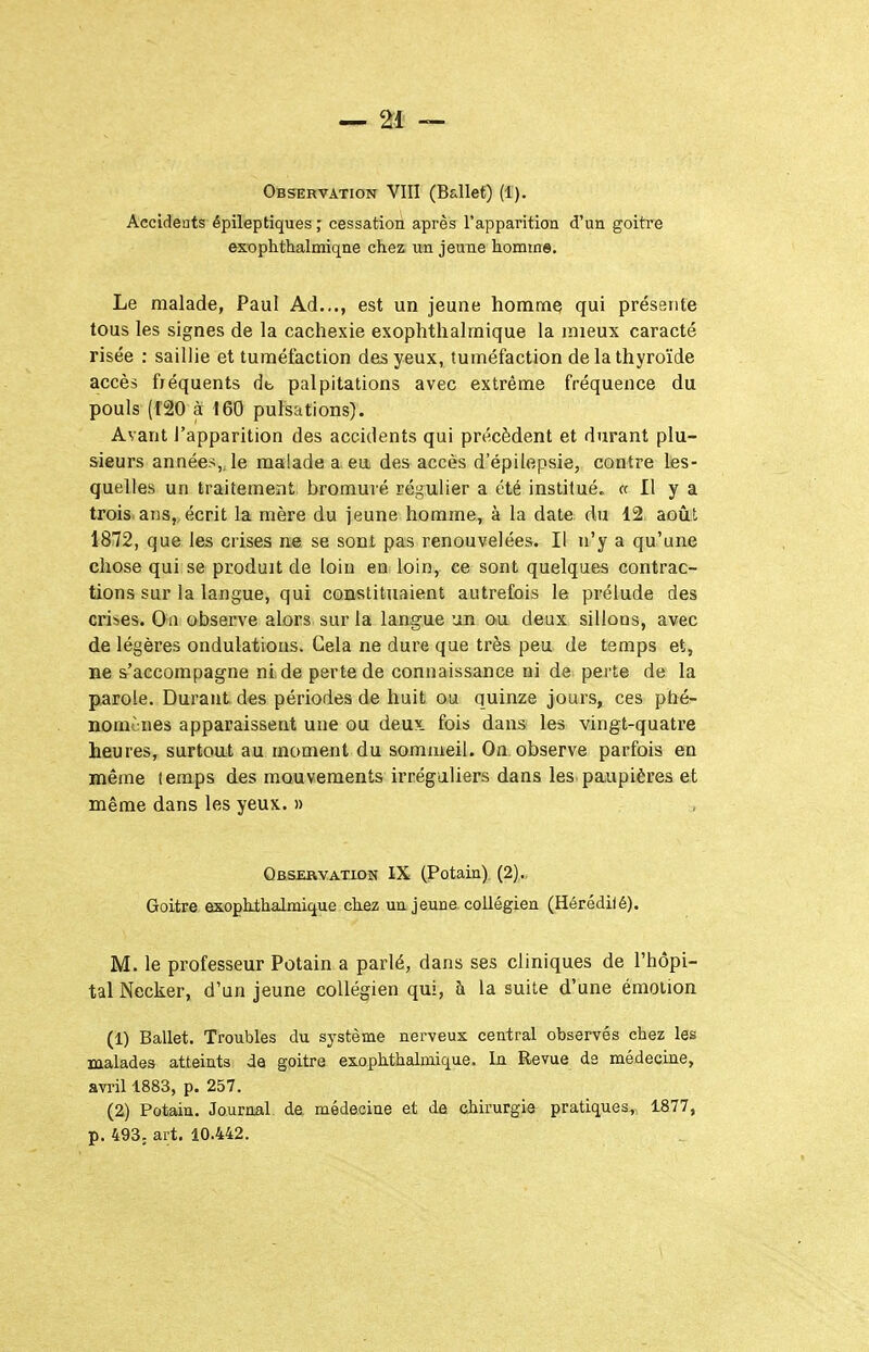 Observation VIII (Ballet) (1). Accidents épileptiquescessation après rapparition d'un goitre exophthalmiqne chez un jeune homtne. Le malade, Paul Ad..., est un jeune homme qui présente tous les signes de la cachexie exophthalraique la mieux caracté risée : saillie et tuméfaction des yeux, tuméfaction de la thyroïde accès fréquents db palpitations avec extrême fréquence du pouls (f20 à 160 pulsations). Avant l'apparition des accidents qui précèdent et durant plu- sieurs années,, le malade a eui des accès d'épilepsie, contre les- quelles un traitement bromuré régulier a été institué, a II y a trois, ans, écrit la mère du jeune homme, à la date du 12 août 1872, que les crises ns. se sont pas renouvelées. Il n'y a qu'une chose qui se produit de loin en loin, ce sont quelques contrac- tions sur la langue, qui constituaient autrefois le prélude des crises. On observe alors sur la langue un ou deux sillons, avec de légères ondulations. Gela ne dure que très peu de temps et, ne s'accompagne ni de perte de connaissance ni de perte de la parole. Durant des périodes de huit ou quinze jours, ces phé- nomènes apparaissent une ou deux, fois dans les vingt-quatre heures, surtoat au moment du sommeil. On. observe parfois en même temps des mouvements irrégaliers dans les.paupières et même dans les yeux. » Observation IX (Potain). (2),., Goitre exopkthalmique chez un jeune collégien (Hérédilé). M. le professeur Potain a parlé, dans ses cliniques de l'hôpi- tal Necker, d'un jeune collégien qui, h la suite d'une émotion (1) Ballet. Troubles du sj'stème nerveux central observés chez les malades atteints de goitre exophthalmique. In Revue da médecine, avril 1883, p. 257. (2) Potain. Journal de médecine et da chirurgie pratiques, 1877, p. 493; art. 10.442.