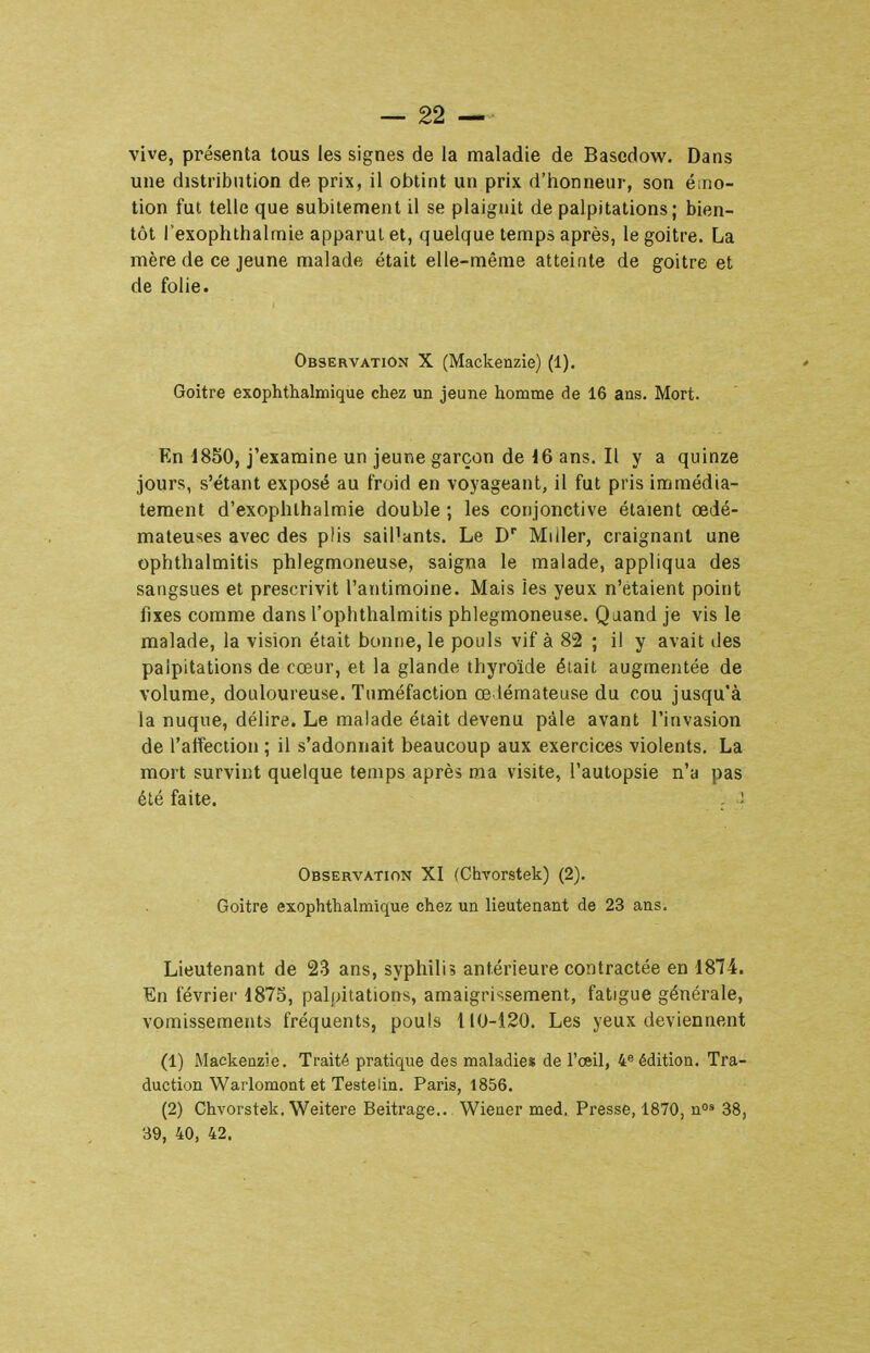 vive, présenta tous les signes de la maladie de Bascdow. Dans une distribution de prix, il obtint un prix d'iionneur, son émo- tion fui telle que subitement il se plaignit de palpitations; bien- tôt rexophthairnie apparut et, quelque temps après, le goitre. La mère de ce jeune malade était elle-même atteinte de goitre et de folie. Observation X (Mackenzie) (1). Goitre exophthalmique chez un jeune homme de 16 ans. Mort. En d850, j'examine un jeune garçon de 16 ans. Il y a quinze jours, s'étant exposé au froid en voyageant, il fut pris immédia- tement d'exophthalmie double ; les conjonctive étaient œdé- mateuses avec des plis sail'ants. Le D Miller, craignant une ophthalmitis phlegmoneuse, saigna le malade, appliqua des sangsues et prescrivit l'antimoine. Mais les yeux n'étaient point fixes comme dans l'ophthalmitis phlegmoneuse. Quand je vis le malade, la vision était bonne, le pouls vif à 82 ; il y avait îles palpitations de cœur, et la glande thyroïde était augmentée de volume, douloureuse. Tuméfaction œ léraateuse du cou jusqu'à la nuque, délire. Le malade était devenu paie avant l'invasion de l'affection ; il s'adonnait beaucoup aux exercices violents. La mort survint quelque temps après ma visite, l'autopsie n'a pas été faite. . ; Observation XI (Chvorstek) (2). Goitre exophthalmique chez un lieutenant de 23 ans. Lieutenant de 23 ans, syphilis antérieure contractée en 1874. En février 1875, palpitations, amaigrissement, fatigue générale, vomissements fréquents, pouls 110-120. Les yeux deviennent (1) Mackenzie. Traité pratique des maladies de l'œil, 4« édition. Tra- duction Warlomont et Teste lin. Paris, 1856. (2) Chvorstek. Weitere Beitrage.. Wiener med. Presse, 1870, no« 38, 39, 40, 42.