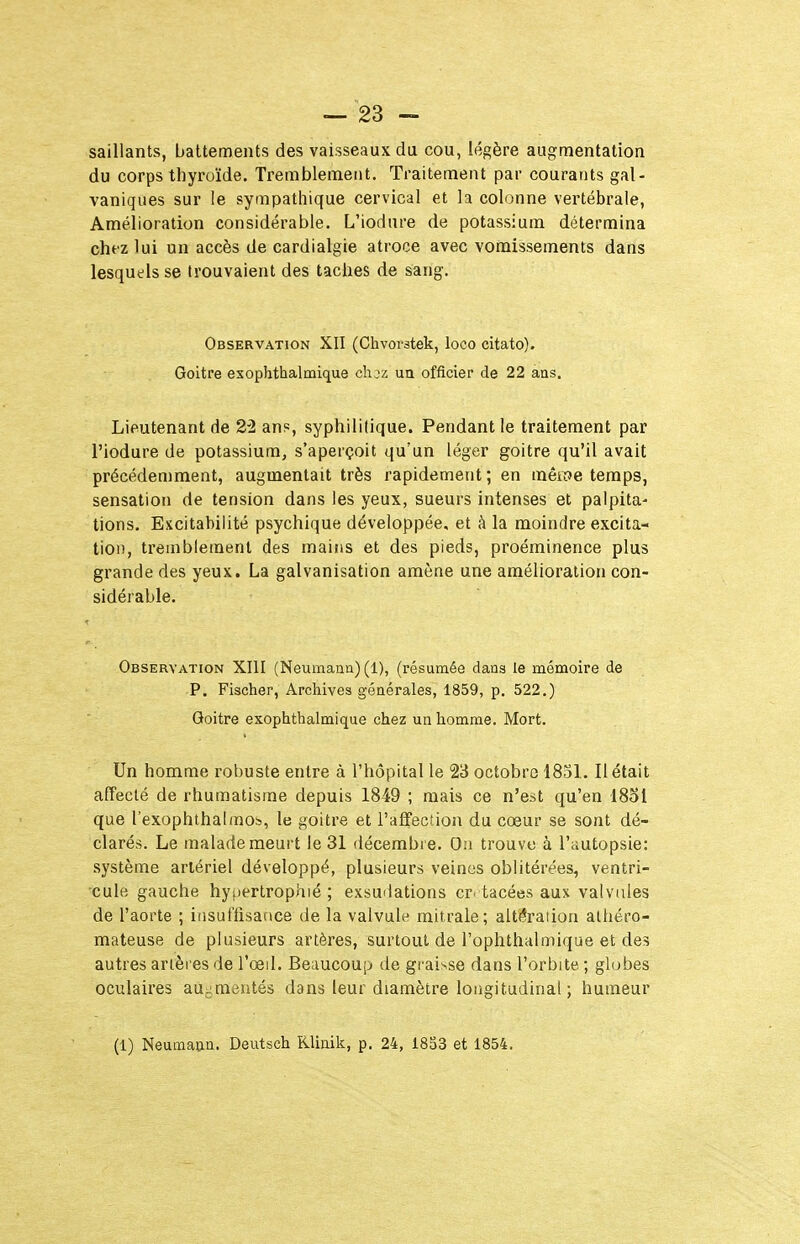 saillants, battements des vaisseaux du cou, légère augmentation du corps thyroïde. Tremblement, Traitement par courants gal- vaniques sur le sympathique cervical et la colonne vertébrale, Amélioration considérable. L'iodure de potassium détermina chez lui un accès de cardialgie atroce avec vomissements dans lesquels se trouvaient des taches de sang. Observation XII (Chvorstek, loco citato). Goitre esophthalmique chjz ua officier de 22 ans. Lieutenant de 22 an?, syphililique. Pendant le traitement par l'iodure de potassium, s'aperçoit qu'un léger goitre qu'il avait précédemment, augmentait très rapidement ; en mèïoe temps, sensation de tension dans les yeux, sueurs intenses et palpita^ lions. Excitabilité psychique développée, et à la moindre excita- tion, ti'einblement des mains et des pieds, proéminence plus grande des yeux. La galvanisation amène une amélioration con- sidérable. Observation XIII (Neumann) (1), (résumée dans le mémoire de P. Fischer, Archives générales, 1859, p. 522.) Goitre exophthalmique chez un homme. Mort. Un homme robuste entre à l'hôpital le 23 octobre 1831. Il était affecté de rhumatisme depuis 1849 ; mais ce n'est qu'en 1851 que l'exophthalmob, le goitre et l'affection du cœur se sont dé- clarés. Le malade meurt le 31 décembre. On trouve à l'autopsie: système artériel développé, plusieurs veines oblitérées, ventri- cule gauche hyiiertrophié ; exsudations cr. tacées aux valvules de l'aorte ; insutTisaoce de la valvule mitrale; alti?raiioa aliiéro- mateuse de plusieurs artères, surtout de l'oplithalmique et des autres artères de l'œd. Beaucoup de graisse dans l'orbite ; globes oculaires aui^mentés dans leur diamètre longitudinal; humeur (1) Neumann. Deutsch Rliaik, p. 24, 1833 et 1854.