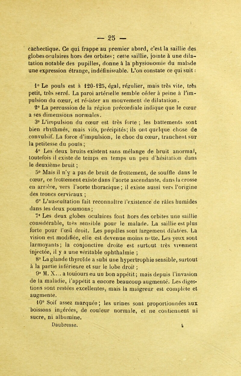 cachectique. Ce qui frappe au premier abord, c'est la saillie des globes oculaires hors des orbites; cette saillie, jointe à une dila- tation notable des pupilles, donne à la physionomie du malude une expression étrange, indéfinissable. L'on constate ce qui suit : 1 Le pouls est à 120-425, égal, régulier, mais très vite, très petit, très serré. La paroi artérielle semble céder à peine à l'im- pulsion du cœur, et résister au mouvement de dilatation. 2 La percussion de la région précordiale indique que le cœur a ses dimensions normales. 30 L'impulsion du cœur est très forte ; les battements sont bien rhythmés, mais vits, précipités; ils ont quelque chose de convulsif. La force d'impulsion, le choc du cœur, tranchent sur la petitesse du pouls ; 4° Les deux bruits existent sans mélange de bruit anormal, toutefois il existe de temps en temps un peu d'hésitation dans le deuxième bruit ; 50 Mais il n'y a pas de bruit de frottement, de souffle dans le cœur, ce frottement existe dans l'aorte ascendante, dans la crosse en arrière, vers l'aorte thoracique ; il existe aussi vers l'origine des troncs cervicaux ; 6 L'auscultation fait reconnaître l'existence de râles humides dans les deux poumons; 7» Les deux globes oculaires font hors des orbites une saillie considérable, tiès sensible pour le malade. La saillie est plus forte pour l'œil droit. Les pupdles sont largement dilatées. La vision est modifiée, elle est devenue moins nette. Les yeux sont larmoyants; la coujonctive droite est surtout très vivement injectée, il y a une véritable ophthalmie ; 8° La glande thyroïde a subi une hypertrophie sensible, surtout à la partie inférieure et sur le lobe droit ; 9 M. X.,. a toujours eu un bon appétit ; mais depuis l'invasion de la maladie, l'appétit a encore beaucoup augmenté. Les diges- tions sont restées excellentes, mais la maigreur est complète et augmente. 10° Soif assez marquée; les urines sont proportionnées aux boissons ingérées, de couleur normale, et ne contiennent ni sucre, ni albumine. Daubresse. 4