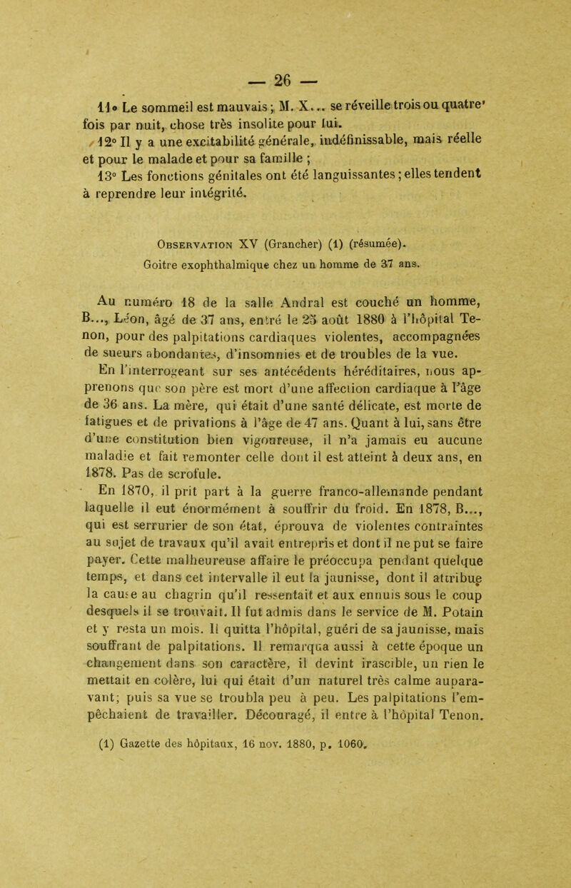 U Le sommeil est mauvais ; M. X... se réveille trois ou quatre- fois par nuit, chose très insolite pour lui. J2°I1 y a une excitabilité générale, indéfinissable, mais réelle et pour le malade et pour sa famille ; 13» Les fonctions génitales ont été languissantes; elles tendent à reprendre leur intégrité. Observation XV (Grancher) (1) (résumée). Goitre exophthalmique chez ua homme de 37 ans. Au numéro 18 de la salle Aridral est couché un homm-e, B..., Léon, âgé de 31 ans, entré le 23 août 1880 à l'hôpiial Te- non, pour des palpitations cardiaques violentes, accompagnées de sueurs abondante.^, d'insomnies et de troubles de la vue. En l'interrogeant sur ses antécédents héréditaires, nous ap- prenons que son père est mort d'une atîeciion cardiaque à l'âge de 36 ans. La mère, qui était d'une santé délicate, est morte de fatigues et de privations à l'âge de 47 ans. Quant à lui, sans être d'une constitution bien vigonreuse, il n'a jamais eu aucune maladie et fait remonter celle dont il est atteint à deux ans, en 1878. Pas de scrofule. En 1870, il prit part à la guerre franco-allemande pendant laquelle il eut énormément à soutfrir du froid. En 1878, B..., qui est serrurier de son état, éprouva de violentes contraintes au sujet de travaux qu'il avait entrepris et dont il ne put se faire payer. Cette malheureuse affaire le préoccupa pendant quelque temps, et dans cet intervalle il eut la jaunisse, dont il attribue la cause au chagrin qu'il ressentait et aux ennuis sous le coup desqiiels il se trouvait. Il fut admis dans le service de M. Potain et y resta un mois, li quitta l'hôpital, guéri de sa jaunisse, mais souffrant de palpitations. 11 remarqua aussi à cette époque un changement dans son caractère, il devint irascible, un rien le mettait en colère, lui qui était d'un naturel très calme aupara- vant; puis sa vue se troubla peu à peu. Les palpitations l'em- pêchaient de travailler. Découragé, il entre à l'hôpital Tenon. (1) Gazette des hôpitaux, 16 nov. 1880, p. 1060.