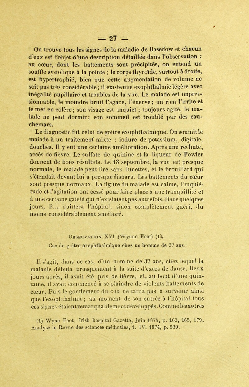 On trouve tous les signes de la maladie de Basedow et chacun d'eux est l'objet d'une description détaillée dans l'observation : au cœur, dont les battements sont précipités, on entend un souffle systolique à la pointe ; le corps thyroïde, surtout à droite, est hypertrophié, bien que cette augmentation de volume ne soit pas très considérable; il existeune exophthalmie légère avec inégalité pupillaire et troubles de la vue. Le malade est impres- sionnable, le moindre bruit l'agace, l'énervé; un rien l'irrite et le met en colère; son visage esc mquiet ; toujours agité, le ma- lade ne peut dormir; son sommeil est troublé p-ar des cau- chemars. Le diagnostic fut celui de goitre exophthalmique. On soumit le malade à un traitement mixte : iodure de potassium, digitale, douches. Il y eut une certaine amélioration. Après une rechute, accès de fièvre. Le sulfate de quinine et la liqueur de Fowler donnent de bons résultats. Le 13 septembre, la vue est presque normale, le malade peut lire sans lunettes, et le brouillard qui s'étendait devant lui a presque disparu. Les battements du coeur sont presque normaux. La figure du malade est calme, l'mquié- tude et l'agitation ont cessé pour faire place à une tranquillité et à une certaine gaieté qui n'existaient pas autrefois. Dans quelques jours, B... quittera l'hôpital, sinon complètement guéri, du moins considérablement amélioré. Observation XVI (Wynne Foot) (1). Cas de goitre exophthalmique chez ua homme de 37 ans. Il s'agit, dans ce cas, d'un homme de 37 ans, chez lequel la maladie débuta brusquement à la suite d'excès de danse. Deux jours après, il avait été pris de fièvre, et, au bout d'une quin- zaine, il avait commencé à se plaindre de violents battements de cœur. Puis le gonflement du cou ne tarda pas à survenir ainsi que l'exoplilhalmie ; au moment de son entrée à l'hôpital tous ces signes étaient remarquablement développés. Comme les autres (1) Wyne Foot. Irish hospital Gazette, juin 1874, p. 163, 165, 179. Analysé in Revue des sciences médicales, t. IV, 1874, p. 530.