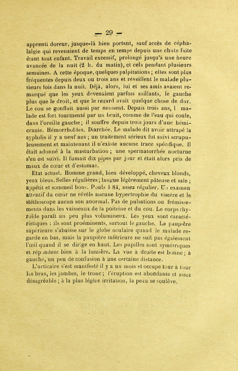 apprenti doreur, jusque-là bien portant, sauf accès de cépha- lalgie qui revenaient de temps en temps depuis une chute faite étant tout enfant. Travail excessif, prolongé jusqu'à une heure avancée de la nuit (2 h. du matin), et cela pendant plusieurs semaines. A cette époque, quelques palpitations ; elles sont plus fréquentes depuis deux ou trois ans et réveillent le malade plu- sieurs fois dans la nuit. Déjà, alors, lui et ses amis avaient re- marqué que les yeux dftvenaient parfois saillants, le gauche plus que le droit, et que le ie<îard avait quelque chose de dur. Le cou se gonflait aussi par moment. Depuis trois ans, 1 ma- lade est fort tourmenté par un Inuit, comme de l'eau qui coule, dans l'oreille gauche; il souffre depuis trois jours d'une hérai- cranie. Hémorrhuïdes. Diarrhée. Le malade dit avoir attrapé la syphilis il y a neuf ans ; un traitement sérieux fut suivi scrupu- leusement et maintenant il n'existe aucune trace spécifique. Il était adonné à la masturbation ; une sperraatorrhée nocturne s'en est suivi. Il fumait dix pipes par jour et était alors pris de maux de cœur et d'estomac. Etat actuel. Homme grand, bien développé, cheveux blonds, yeux bleus.Selles régulières; langue légèrement pâteuse et sale ; appétit et sommeil bons. Pouls è 84, assez régulier. ITi examen attentif du cœur ne révèle aucune hypertrophie du viscère et le stéthoscope aucun son anormal. Pas de pulsations ou frémisse- ments dans les vaisseaux de la poitrine et du cou. Le corps thy- roïde parait un peu plus volumineux. Les yeux sont caracté- ristiques : ils sont proéminents, surtout le gauche. La paupière supérieure s'abaisse sur le globe oculaire quand le malade re- garde en bas, mais la pauitière inférieure ne suit pas également l'œil quand il se dirige en haut. Les pupilles sont symétriques et répjndent bien à la lumière. La vue à droite est bunne; à gauche, un peu de confusion à une certaine distance. L'urticaire s'est manifesté il y a un mois et occupe tour à tour It'S bras, les jambes, le tronc; l'éruption est abondante et assez désagréable ; à la plus légère irritation, la peau se soulève.