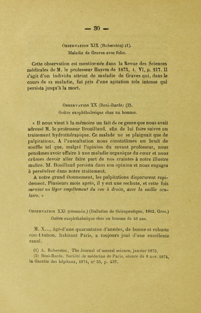 Observation XIX (Roberston) (l). Maladie de Graves avec folie. Cette observation est nientiot'riée dans la Revue des Sciences médicales de M. le professeur Hayem de 1875, t. Yl, p. 217. Il s'agit d'un individu atteint de maladie de Graves qui, dans le cours de sa maladie, fut pris d'une agitation très intense qui persista jusqu'à la mort. Observation XX (Beni-Barde; (2). Goitre exophthalmique chez un homme. « 11 nous vient à la mémoire un fait de ce genre que nous avait adressé M. le professeur Brouillaud, afin de lui faire suivre un traitement hydrotnérapique. Ce malade ne se plaignait que de palpitations. A l'auscultation nous constatâmes un bruit de- souffle tel que, malgré l'opinion du savant professeur, nous pensâmes avoir affaire à une maladie organique du cœur et nous crûmes devoir aller faire part de nos craintes à notre illustre maître. M. Bouillaud persista dans son opinion et nous engagea à persévérer dans notre traitement. A notre grand étonnement, les palpitations disparurent rapi- dement. Plusieurs mois après, il y eut une rechute, et cette fois survint un léger empâtement du cou à droite, avec la saillie ocu- laire. » Observation XXI (résumée.) (Bulletins de thérapeutique, 1862. Gros.) Goitre exophthalmique chez un homme de 40 ans. M, X..., âgé'd'une quarantaine d'années, de bonne et robuste constitution, habitant Paris, a toujours joui d'une excellente santé. (1) A. Roberston. The Journal of mental science, janvier 1875. (2) Beni-Barde. Société de médecine de Paris, séance du 8 nov. 1874, in Gazette des hôpitaux, 1874, n° 55, p. 437.