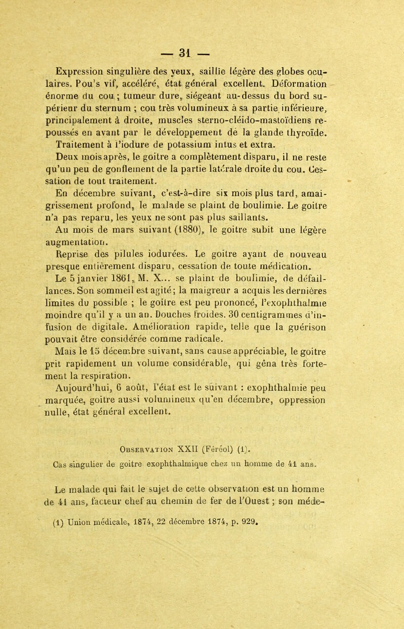 Expression singulière des yeux, saillie légère des p^lobes ocu- laires. Pou's vif, accéléré, état général excellent. Déformation énorme du cou ; tumeur dure, siégeant au-dessus du bord su- périeur du sternum ; cou très volumineux à sa partie inférieure, principalement à droite, muscles sterno-cléido-mastoïdiens re- poussés en avant par le développement dé la glande thyroïde. Traitement à i'iodure de potassium intus et extra. Deux moisaprès, le goitre a complètement disparu, il ne reste qu'un peu de gonflement de la partie latcrale droite du cou. Ces- sation de tout traitement. En décembre suivant, c'est-à-dire six mois plus tard, amai- grissement profond, le malade se plaint de boulimie. Le goitre n'a pas reparu, les yeux ne sont pas plus saillants. Au mois de mars suivant (1880), le goitre subit une légère augmentation. Reprise des pilules iodurées. Le goitre ayant de nouveau presque entièrement disparu, cessation de toute médication. Le 5 janvier 1861,, M. X... se plaint de boulimie, de défail- lances. Son sommeil e.st agité ; la maigreur a acquis les dernières limites du possible ; le goitre est peu prononcé, l'exoplithaîmie moindre qu'il y a un an. Douches froides. 30 centigrammes d'in- fusion de digitale. Amélioration rapide, telle que la guérison pouvait être considérée comme radicale. Mais le 15 décembre suivant, sans cause appréciable, le goitre prit rapidement un volume considérable, qui gêna très forte- ment la respiration. Aujourd'hui, 6 août, l'état est le suivant : exophthalmie peu marquée, goitre aussi volumineux qu'en décembre, oppression nulle, état général excellent. Observation XXII (Féréol) (1). Cas singulier de goitre exophthalmique chez im homme de 41 ans. Le malade qui fait le sujet de celte observation est un homme de 41 ans, facteur chef au chemin de fer de l'Ouest ; son méde- (1) Union médicale, 1874, 22 décembre 1874, p. 929.