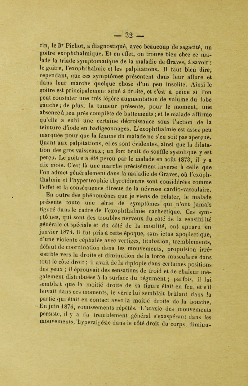 cin, le D' Pichot, a diagnostiqué, avec beaucoup de sagacité, un goitre exophthalmique. Et en effet, on trouve bien chez ce ma- lade la triade symptomaiique de la maladie de Graves, à savoir: le goitre, l'exophlhalmie et les palpitations. Il faut bien dire, cependant, que ces symptômes présentent dans leur allure et dans leur marche quelque chose d'un peu insolite. Ainsi le goitre est principalement situé à droite, et c'est à peine si l'on peut constater une très légère augmentation de volume du lobe gauche; de plus, la tumeur présente, pour le moment, une absence à peu près complète de battements ; et le malade affirme qu'elle a subi une certaine décroissance sous l'action de la teinture d'iode en badigeonnages. L'exophthalmie est assez peu marquée pour que la femme du malade ne s'en soit pas aperçue. Quant aux palpitations, elles sont évidentes, ainsi que la dilata- tion des gros vaisseaux ; un fort bruit de souffle systolique y est perçu. Le jioilre a été perçu par le malade en août 1873, il y a dix mois. C'est là une marche précisément inverse à celle que l'on admet généralement dans la maladie de Graves, où l'exoph- thalmie et l'hypertrophie thyroïdienne sont considérées comme l'effet et la conséquence directe de la névrose cardio-vasculaire. En outre des phénomènes que je viens de relater, le malade présente toute une série de symptômes qui n'ont jamais figuré dans le cadre de l'exophthalmie cachectique. Ces sym- 1 tomes, qui sont des troubles nerveux du côté de la sensibilité générale et spéciale et du côté de la motilité, ont apparu en janvier 1874. Il fut pris à cette époque, sans ictus apoplectique, d'une violente céphalée avec vertiges, titubalion, tremblements, défaut de coordination dans les mouvements, propulsion irré- sistible vers la droite et diminution de la force musculaire dans tout le côté droit ; il avait de la diplopie dans certaines positions des yeux ; il éprouvait des sensations de froid et de chaleur iné- galement distribuées à la surface du tégument ; parfois, il lui semblait que la moitié droite de sa figure était en feu, et s'il buvait dans ces moments, le verre lui semblait brûlant d'ans la partie qui était en contact avec la moitié droite de la bouche. En juin 1871, vomissements répétés. L'ïtaxie des mouvements persiste, il y a du tremblement général s'exaspérant dans les mouvements, hyperalgésie dans le côté droit du corps diminu-