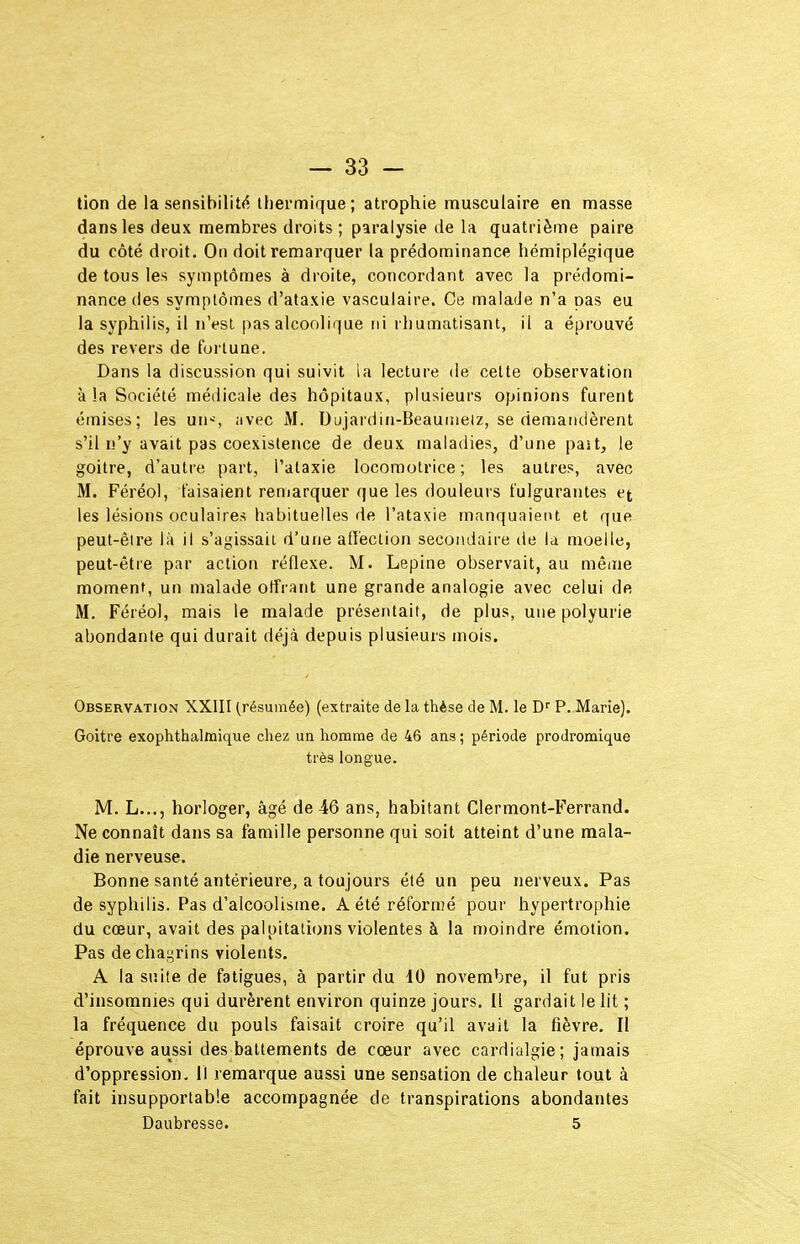 lion de la sensibilité^ thermique; atrophie musculaire en masse dans les deux membres droits; paralysie de la quatrième paire du côté droit. On doit remarquer la prédominance hémiplégique de tous les symptômes à droite, concordant avec la prédomi- nance des symptômes d'ataxie vasculaire. Ce malade n'a oas eu la syphilis, il n'est pas alcoolique ni rhumatisant, il a éprouvé des revers de fortune. Dans la discussion qui suivit la lecture de cette observation à la Société médicale des hôpitaux, plusieurs opinions furent émises; les un-^, iivec M. Dujardin-Beauinelz, se demandèrent s'il n'y avait pas coexistence de deux maladies, d'une past, le goitre, d'autre part, l'ataxie locomotrice; les autres, avec M. Féréol, faisaient reniarquer que les douleurs fulgurantes et les lésions oculaires habituelles de l'ataxie manquaient et que peut-être là il s'agissait d'une affection secondaire de la moelle, peut-être par action réflexe. M. Lepine observait, au même moment, un malade offrant une grande analogie avec celui de M. Féréol, mais le malade présentait, de plus, une polyurie abondante qui durait déjà depuis plusieurs mois. Observation XXIII (résumée) (extraite de la thèse de M. le P. Marie). Goitre exophtbalttiique chez un homme de 46 ans ; période prodromique très longue. M. L..., horloger, âgé de 46 ans, habitant Clermont-Ferrand. Ne connaît dans sa famille personne qui soit atteint d'une mala- die nerveuse. Bonne santé antérieure, a toujours été un peu nerveux. Pas de syphilis. Pas d'alcoolisme. A été réformé pour hypertrophie du cœur, avait des palpitations violentes à la moindre émotion. Pas de chagrins violents. A la suite de fatigues, à partir du 10 novembre, il fut pris d'insomnies qui durèrent environ quinze jours. Il gardait le lit ; la fréquence du pouls faisait croire qu'il avait la fièvre. Il éprouve aussi des battements de cœur avec cardialgie; jamais d'oppression. M remarque aussi une sensation de chaleur tout à fait insupportable accompagnée de transpirations abondantes Daubresse. 5