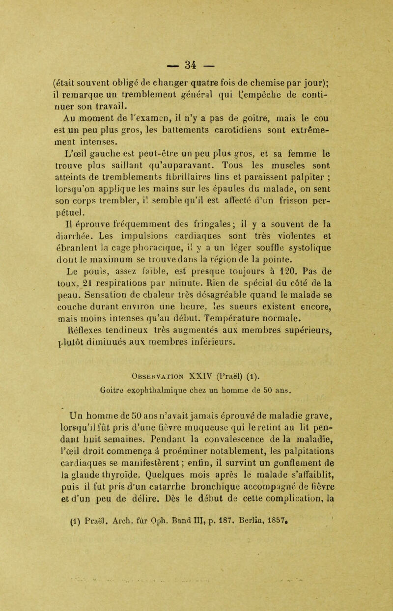 (était souvent obligé de changer quatre fois de chemise par jour); il remarque un tremblement général qui K'empêche de conti- nuer son (ravail. Au moment de l'examen, il n'y a pas de goitre, mais le cou est un peu plus gros, les battements carotidiens sont extrême- ment intenses. L'œil gauche e!>t peut-être un peu plus gros, et sa femme le trouve plus saillant qu'auparavant. Tous les muscles sont atteints de tremblements fibriliairos fins et paraissent palpiter ; lorsqu'on applique les mains sur les épaules du malade, on sent son corps trembler, il semble qu'il est affecté d'un frisson per- pétuel. Il éprouve fréquemment des fringales; il y a souvent de la diarrhée. Les impulsions cardiaques sont très violentes et ébranlent la cage phoracique, il y a un léger souffle systolique dont le maximum se trouve dans la région de la pointe. Le pouls, assez iaible, est presque toujours à 120. Pas de toux, 21 respirations par minute. Rien de spécial du côté de la peau. Sensation de chaleur très désagréable quand le malade se couche durant environ une heure, les sueurs existent encore, mais moins intenses qu'au début. Température normale. Réflexes tendineux très augmentés aux membres supérieurs, ].lutôt diminués aux membres inférieurs. Observation XXIV (Praël) (i). Goitre exophthalmique chez un homme de 50 ans. Un homme de 50 ans n'avait jamais éprouvé de maladie grave, lorsqu'il fût pris d'une fièvre muqueuse qui le retint au lit pen- dant huit semaines. Pendant la convalescence de la maladie, l'œil droit commença à proéminer notablement, les palpitations cardiaques se manifestèrent ; enfin, il survint un gonflement de la glande thyroïde. Quelques mois après le malade s'affaiblit, puis il fut pris d'un catarrhe bronchique accompagné de fièvre et d'un peu de délire. Dès le début de cette complication, la (1) Praël. Arch. fur Oph. Band III, p. 187. Berlin, 1857,