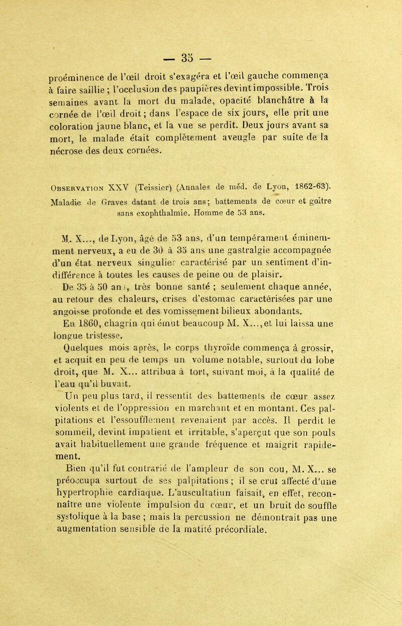 proéminence de l'œii droit s'exagéra et l'œil gauche commença à faire saillie ; l'occlasiui) des paupières devint impossible. Trois semaines avant la mort du malade, opacité blanchâtre à la cornée de l'œil droit ; dans l'espace de six jours, elle prit une coloration jaune blanc, et la vue se perdit. Deux jours avant sa mort, le malade était complètement aveugle par suite de la nécrose des deux cornées. Observation XXV (Teissler) (Annales de méd. de Lyon, 1862-63). Maladie de Graves datant de trois ans; battements de cœur et goitre sans exophthalmie. Homme de 53 ans. M.. X..., de Lyon, âgé de S3 ans, d'un tempérament éminem- ment nerveux, a eu de 30 à 33 ans une gastralgie accompagnée d'un état nerveux singulier caractérisé par un sentiment d'in- différence à toutes les causes de peine ou de plaisir. De 33 à 50 an très bonne santé ; seulement chaque année, au retour des chaleurs, crises d'estomac caractérisées par une angoisse profonde et des vomissement bilieux abondants. En 1860, chagrin qui émut beaucoup M. X...,et lui laissa une longue tristesse. Quelques mois après, le corps thyroïde commença à grossir, et acquit en peu de temps un volume notable, surtout du lobe droit, que M. X... attribua à tort, suivant moi, à la qualité de l'eau qu'il buvait. Un peu plus tard, il ressentit des battements de cœur assez violents et de l'oppression en marchant et en montant. Ces pal- pitations et l'essoufflement revenaient par accès. Il perdit le sommeil, devint impatient et irritable, s'aperçut que son pouls avait habituellement une grande fréquence et maigrit rapide- ment. Bien qu'il fut contrarié de l'ampleur de son cou, M.X... se préoccupa surtout de so-s palpitations; il se cruî affecté d'une hypertrophie cardiaque. L'auscultatiun faisait, en effet, recon- naître une violente impulsion du cœur, et un bruit dn souffle systolique à la base ; mais la percussion ne démontrait pas une augmentation sensible de la raatité précordiale.