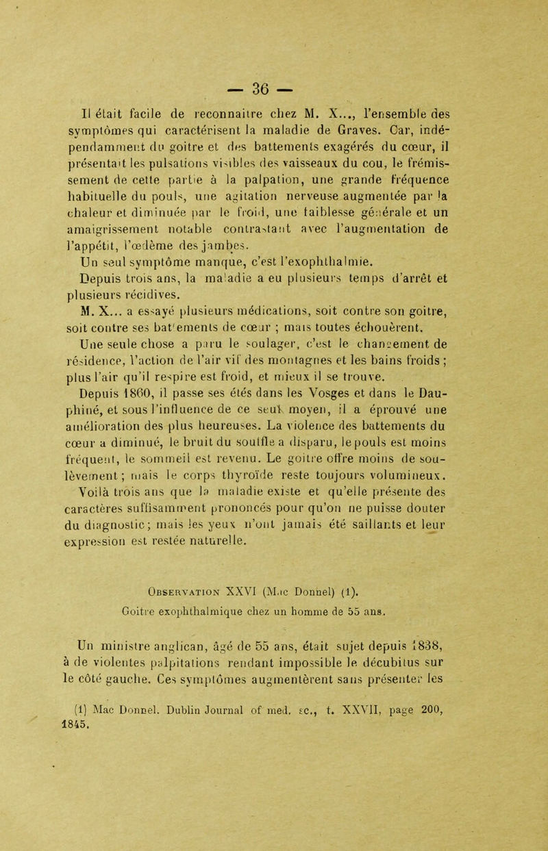 Il était facile de reconnaître chez M. X..., l'ensemble des symptômfs qui caractérisent la maladie de Graves. Car, indé- pendamment di' goitre et des battements exagérés du cœur, il présentait les pulsations visibles des vaisseaux du cou, le frémis- sement de cette partie à la palpation, une grande l'réquence habituelle du pouls, une ai^itatioii nerveuse augmentée par !a chaleur et diminuée par le fioiil, une faiblesse géiiérale et un amaigrissement notable coriira>ta!it avec l'augmentation de l'appétit, l'œdème des jambes. Un seul symptôme manque, c'est l'exophtlialmie. Depuis trois ans, la maladie a eu plusieurs temps d'arrêt et plusieurs récidives. M. X... a essayé plusieurs médications, soit contre son goitre, soit contre ses bat'emenls de cœjr ; mais toutes échouèrent. Une seule chose a p:iru le soulager, c'est le changement de résidence, l'action de l'air vil des moiilagnes et les bains froids ; plus l'air qu'il respire est froid, et mieux il se trouve. Depuis 1860, il passe ses étés dans les Vosges et dans le Dau- phiné, et sous l'influence de ce seut moyen, il a éprouvé une amélioration des plus heureuses. La violence des battements du cœur a diminué, le bruit du souiflea disparu, le pouls est moins fréqueiit, le sommeil est revenu. Le goitre offre moins de sou- lèvement ; ruais le corps thyroïde reste toujours volumineux. Voilà trois ans que la maladie existe et qu'elle présente des caractères suffisamment prononcés pour qu'on ne puisse douter du diagnostic; mais les yeux n'ont jamais été saillants et leur expression est restée naturelle. Observation XXVI (M.ic Donnel) (1). Goitre exoplitlialmique chez un homme de 55 ans. Un ministre anglican, âgé de 55 ans, était sujet depuis 1838, à de violentes palpitations rendant impossible le décubitus sur le côté gauche. Ces symptômes augmentèrent sans présenter les (1) Mac Donnel. Dublin Journal of med. se, t. XXVII, page 200, 1845.