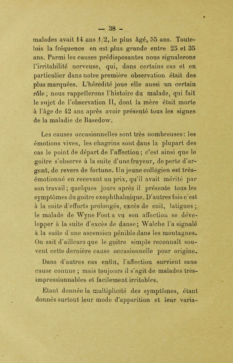 malades avait 14 ans .J/2, le plus âgé, 55 ans. Toute- fois la fréquence en est plus grande entre 25 et 35 ans. Parmi les causes prédisposantes nous signalerons l'irritabilité nerveuse, qui, dans certains cas et en particulier dans notre première observation était des plus marquées. L'hérédité joue elle aussi un certain rôle; nous rappellerons l'histoire du malade, qui fait le sujet de l'observation II, dont la mère était morte à l'âge de 42 ans après avoir présenté tous les signes de la maladie de Basedow. Les causes occasionnelles sont très nombreuses: les émotions vives, les chagrins sont dans la plupart des cas le point de départ de l'affection; c'est ainsi que le goitre s'observe à la suite^ d'une frayeur, de perte d'ar- gent, de revers de fortune. Un jeune collégien est très- émotionné en recevant un prix, qu'il avait mérité par son travail ; quelques jours après il présente tous les symptômes du goitre exophthalmique. D'autres fois c'est à la suite d'efforts prolongés, excès de coït, fatigues ; le malade de Wyne Foot a vu son affection se déve- lopper à la suite d'excès de danse; Walche l'a signalé à la suite d'une ascension pénible dans les montagnes. On sait d'ailleurs que le goitre simple reconnaît sou- vent cette dernière cause occasionnelle pour origine. Dans d'autres cas enfui, l'affection survient sans cause connue ; mais toujours il s'agit de malades très- impressionnables et facilement irritables. Etant donnée la multiplicité des symptômes, étant donnés surtout leur modo d'apparition et leur varia-