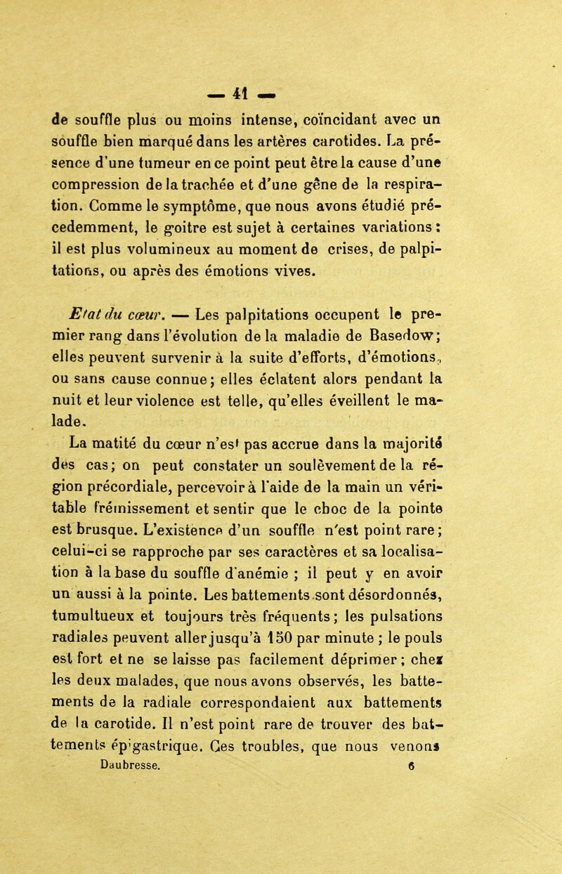 de souffle plus ou moins intense, coïncidant avec un souffle bien marqué dans les artères carotides. La pré- sence d'une tumeur en ce point peut être la cause d'une compression de la trachée et d'une gêne de la respira- tion. Comme le symptôme, que nous avons étudié pré- cédemment, le goitre est sujet à certaines variations î il est plus volumineux au moment de crises, de palpi- tations, ou après des émotions vives. Etat du cœur. — Les palpitations occupent le pre- mier rang dans l'évolution delà maladie de Basedow; elles peuvent survenir à la suite d'efforts, d'émotions,, ou sans cause connue; elles éclatent alors pendant la nuit et leur violence est telle, qu'elles éveillent le ma- lade. La matité du cœur n'es» pas accrue dans la majorité des cas ; on peut constater un soulèvement de la ré- gion précordiale, percevoir à l'aide de la main un véri- table frémissement et sentir que le choc de la pointe est brusque. L'existence d'un souffle n'est point rare; celui-ci se rapproche par ses caractères et sa localisa- tion à la base du souffle d'anémie ; il peut y en avoir un aussi à la pointe. Les battements sont désordonnés, tumultueux et toujours très fréquents; les pulsations radiales peuvent aller jusqu'à 150 par minute ; le pouls est fort et ne se laisse pas facilement déprimer; chez les deux malades, que nous avons observés, les batte- ments de la radiale correspondaient aux battements de la carotide. Il n'est point rare de trouver des bat- tements ép'gastrique. Ces troubles, que nous venon» Daubresse. 8