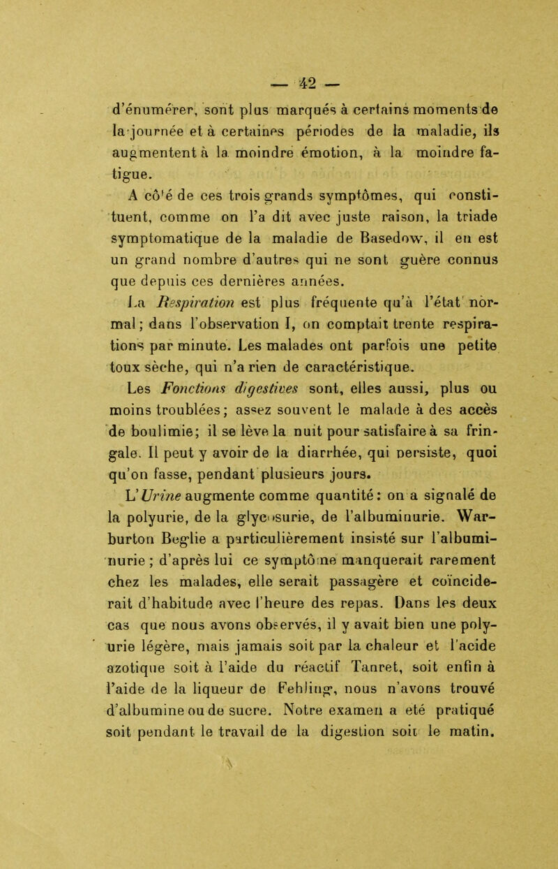 d'énumerer, sont plus marqués à certains moments de la journée et à certaines périodes de la maladie, ils augmentent à la moindre émotion, à la moindre fa- tigue. A cô'é de ces trois grands symptômes, qui consti- tuent, comme on l'a dit avec juste raison, la triade symptomatique de la maladie de Basedow, il eu est un grand nombre d'autres qui ne sont guère connus que depuis ces dernières années. l.a Respiration est plus fréquente qu'à l'état' nor- mal; dans l'observation I, on comptait trente respira- tions par minute. Les malades ont parfois une petite toux sèche, qui n'a rien de caractéristique. Les Fonctions digestives sont, elles aussi, plus ou moins troublées; as^ez souvent le malade à des accès de boulimie; il se lève la nuit pour satisfaire à sa frin- gale. Il peut y avoir de la diarrhée, qui nersiste, quoi qu'on fasse, pendant plusieurs jours. L'Z7nVz(? augmente comme quantité: on a signalé de la polyurie, de la glyc osurie, de l'albuminurie. War- burton Beglie a particulièrement insisté sur l'albumi- nurie ; d'après lui ce symptô ne manquerait rarement chez les malades, elle serait passagère et coïncide- rait d'habitude avec l'heure des repas. Dans les deux cas que nous avons observés, il y avait bien une poly- urie légère, mais jamais soit par la chaleur et l'acide azotique soit à l'aide du réactif Tanret, soit enfin à l'aide de la liqueur de Fehiing, nous n'avons trouvé d'albumine ou de sucre. Notre examen a été pratiqué soit pendant le travail de la digestion soii le matin.