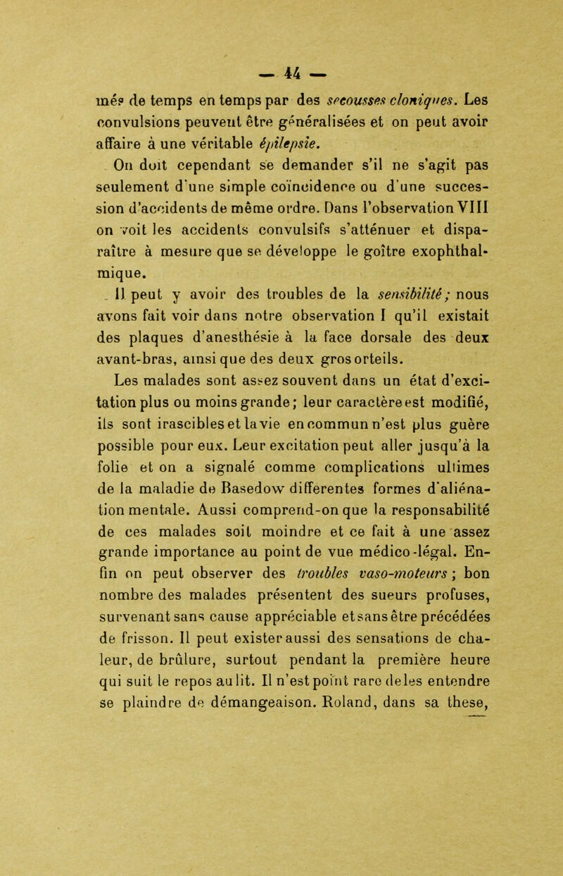 mé? de temps en temps par des spcousse.t cloniques. Les convulsions peuvent être g<^néralis€es et on peut avoir affaire à une véritable é//ilepsîe. On doit cependant se demander s'il ne s'agit pas seulement d une simple coïncidence ou d'une succes- sion d'accidents de même ordre. Dans l'observation VIII on voit les accidents convulsifs s'atténuer et dispa- raître à mesure que se développe le goitre exophthal- mique. . 11 peut y avoir des troubles de la sensibilité ; nous avons fait voir dans n^tre observation I qu'il existait des plaques d'anesthésie à la face dorsale des deux avant-bras, amsiquedes deux gros orteils. Les malades sont ass^ez souvent dans un état d'exci- tation plus ou moins grande; leur caractère est modifié, ils sont irascibles et la vie en commun n'est plus guère possible pour eux. Leur excitation peut aller jusqu'à la folie et on a signalé comme complications ultimes de la maladie de Basedow différentes formes d'aliéna- tion mentale. Aussi comprend-on que la responsabilité de ces malades soit moindre et ce fait à une assez grande importance au point de vue médico-légal. En- fin on peut observer des troubles vaso-moteurs ; bon nombre des malades présentent des sueurs profuses, survenant sans cause appréciable et sans être précédées de frisson. Il peut exister aussi des sensations de cha- leur, de brûlure, surtout pendant la première heure qui suit le repos au lit. Il n'est point rare deles entendre se plaindre de démangeaison. Roland, dans sa thèse,