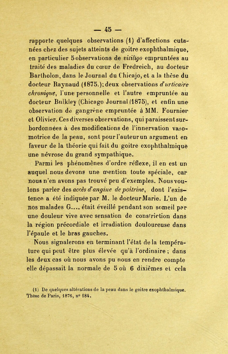 rapporte quelques observations (1) d'affections cuta- nées chez des sujets atteints de goitre exophthalmique» en particulier 5 observations de vitiligo empruntées au traité des maladies du cœur de Fredreich, au docteur Bartholon, dans le Journal du Chicajo, et a la thèse du docteur Raynaud (1875.): deux observations dvrticaire chronique^ l'une personnelle et l'autre empruntée au docteur Bulkley (Chicago Journal (1875), et enfin une observation de gangrf'ne empruntée à MM. Fournier et Olivier. Ces diverses observations, qui paraissent sur- bordonnées à des modifications de l'innervation vaso- motrice de la peau, sont pour l'auteur un argument en faveur de la théorie qui fait du goitre exophthalmique une névrose du grand sympathique. Parmi les phénomènes d'ordre réflexe, il en est un auquel nous devons une mention toute spéciale, car nous n'en avons pas trouvé peu d'exemples. Nousvou- lons parler des accès cTangiiie de poitrine^ dont l'exis- tence a été indiquée par M. le docteur Marie. L'un de nos malades G.... était éveillé pendant son someil par une douleur vive avec sensation de constrietion dans la région précordiale et irradiation douloureuse dans l'épaule et le bras gauches. Nous signalerons en terminant l'état delà tempéra- ture qui peut être plus élevée qu'à l'ordinaire ; dans les deux cas oià nous avons pu nous en rendre compte elle dépassait la normale de 5 où 6 dixièmes et cela (1) De quelques altérations de la peau dans le goitre exophthalmique. Thèse de Paris, 1876, n» 184.