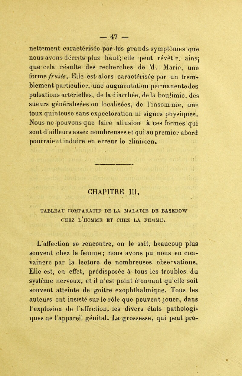 nettement caractérisée par l-es grands symptômes que nous avons décrits plus haut;.elle peut révêtir, ainsj que cela résulte des recherches de M. Marie, une îovme fruste, Elle est alors caractérisée par un trem- blement particulier, une augmentation permanente des pulsations artérielles, de la diarrhée, delà boulimie, des sueurs généralisées ou localisées, de l'insommie, une toux quinteuse sans expectoration ni signes physiques. Nous ne pouvons que faire allusion à ces formes qui sont d'ailleurs assez nombreuses et qui au premier abord pourraient induire en erreur le ilinicien» CHAPITRE m. TABLEAU COMPARATIF DE LA MALADIE DE BASEDOW CHEZ l'homme et CHEZ LA FEMME. L'affection se rencontre, on le sait, beaucoup plus souvent chez la femme ; nous avons pu nous en con- vaincre par la lecture de nombreuses observations. Elle est, en effet, prédisposée à tous les troubles du système nerveux, et il n'est point éfonnant qu'elle soit souvent atteinte de goitre exophlhalmique. Tous Jes auteurs ont insisté sur le rôle que peuvent jouer, dans l'explosion do TafFection, les divers états pathologi- ques ae l'appareil génital. La grossesse, qui peut pro-