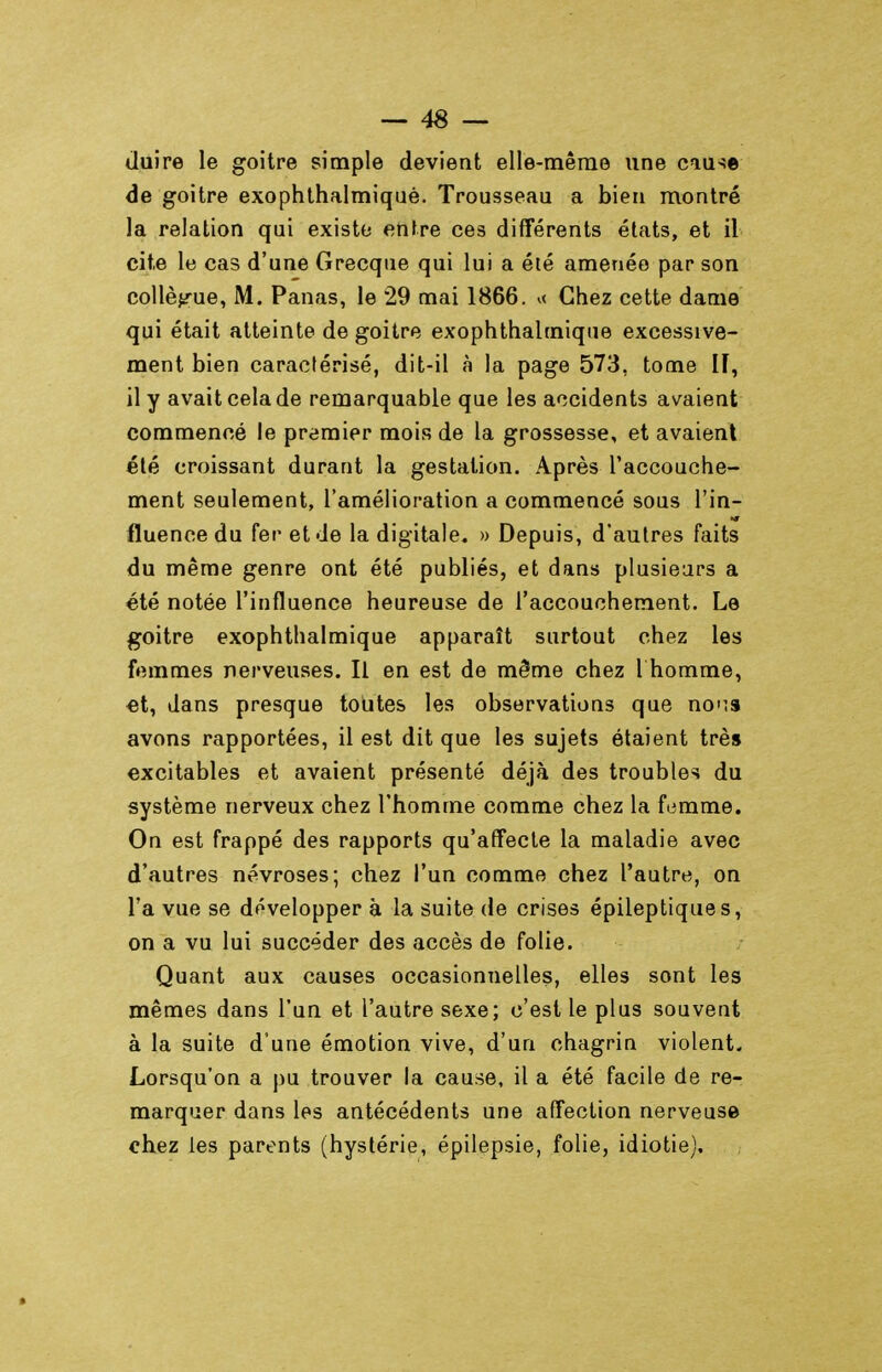 liuire le goitre simple devient elle-même une cau^e de goitre exophthalmiquè. Trousseau a bien montré la relation qui existe entre ces différents états, et il cite le cas d'une Grecque qui lui a été amenée par son collègue, M. Panas, le 29 mai 1866. ^< Chez cette dame qui était atteinte de goitre exophthalmiquè excessive- ment bien caractérisé, dit-il à la page 573, tome II, il y avait cela de remarquable que les accidents avaient commencé le premier mois de la grossesse, et avaient été croissant durant la gestation. Après l'accouche- ment seulement, l'amélioration a commencé sous l'in- fluence du fer et Je la digitale. » Depuis, d'autres faits du même genre ont été publiés, et dans plusieurs a été notée l'influence heureuse de l'accouchement. Le goitre exophthalmiquè apparaît surtout chez les femmes nerveuses. Il en est de même chez 1 homme, •et, dans presque toutes les observations que noMS avons rapportées, il est dit que les sujets étaient très excitables et avaient présenté déjà des troubles du système nerveux chez l'homme comme chez la femme. On est frappé des rapports qu'affecte la maladie avec d'autres névroses; chez l'un comme chez l'autre, on l'a vue se développer à la suite de crises épileptiques, on a vu lui succéder des accès de folie. Quant aux causes occasionnelles, elles sont les mêmes dans l'un et l'autre sexe; c'est le plus souvent à la suite d'une émotion vive, d'un chagrin violent- Lorsqu'on a pu trouver la cause, il a été facile de re- marquer dans les antécédents une affection nerveuse chez les parents (hystérie, épilepsie, folie, idiotie).