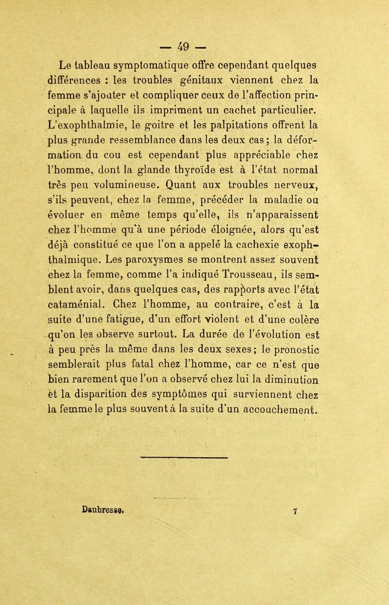 Le tableau symptomatique offre cependant quelques différences : les troubles génitaux viennent chez la femme s'ajouter et compliquer ceux de l'affection prin- cipale à laquelle ils impriment un cachet particulier. L'exophthalmie, le g-oitre et les palpitations offrent la plus grande ressemblance dans les deux cas ; la défor- mation du cou est cependant plus appréciable chez l'homme, dont la glande thyroïde est à l'état normal très peu volumineuse. Quant aux troubles nerveux, s'ils peuvent, chez la femme, précéder la maladie ou évoluer en même temps qu'elle, ils n'apparaissent chez l'homme qu'à une période éloignée, alors qu'est déjà constitué ce que l'on a appelé la cachexie exoph- thalmique. Les paroxysmes se montrent assez souvent chez la femme, comme l'a indiqué Trousseau, ils sem- blent avoir, dans quelques cas, des rapjîiorts avec l'état cataménial. Chez l'homme, au contraire, c'est à la suite d'une fatigue, d'un effort violent et d'une colère qu'on les observe surtout. La durée de l'évolution est à peu près la même dans les deux sexes ; le pronostic semblerait plus fatal chez l'homme, car ce n'est que bien rarement que l'on a observé chez lui la diminution èt la disparition des symptôm.es qui surviennent chez la femme le plus souvent à la suite d'un accouchement. Diiubress9i 7