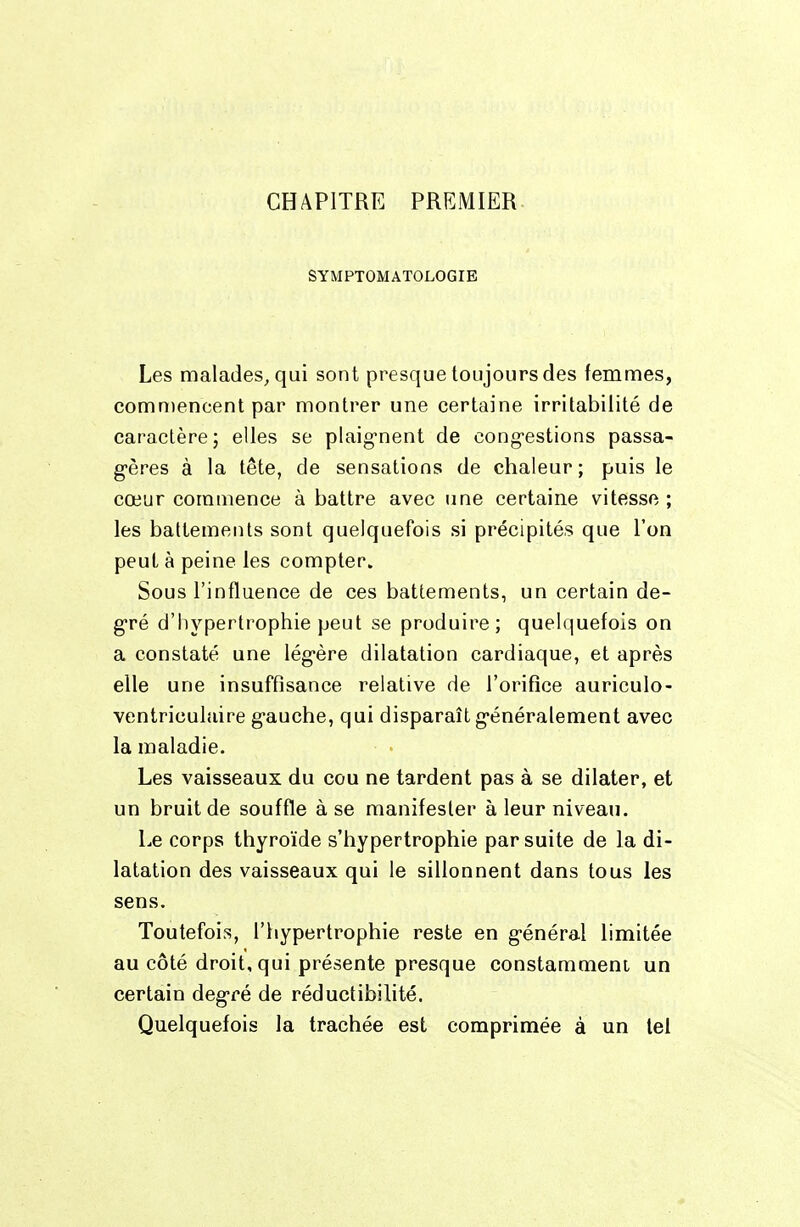 CHAPITRE PRGMIER- SYMPTOMATOLOGIB Les malades, qui sont presque toujours des femmes, commencent par montrer une certaine irritabilité de caractère; elles se plaig'nent de cong-estions passa- g-ères à la tête, de sensations de chaleur; puis le cœur commence à battre avec une certaine vitesse ; les battements sont quelquefois si précipités que l'on peut à peine les compter. Sous l'influence de ces battements, un certain de- g-ré d'hypertrophie peut se produire; quelquefois on a constaté une lég-ère dilatation cardiaque, et après elle une insuffisance relative de l'orifice auriculo- ventriculaire gi-auche, qui disparaît g'énéralement avec la maladie. Les vaisseaux du cou ne tardent pas à se dilater, et un bruit de souffle à se manifester à leur niveau. Le corps thyroïde s'hypertrophie par suite de la di- latation des vaisseaux qui le sillonnent dans tous les sens. Toutefois, riiypertrophie reste en g-énéral limitée au côté droit, qui présente presque constamment un certain degré de réductibilité. Quelquefois la trachée est comprimée à un tel