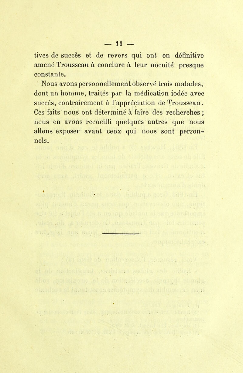 tives de succès et de revers qui ont en définitive amené Trousseau à conclure à leur nocuité presque constante. Nous avons personnellement observé trois malades, dont un homme, traités par la médication iodée avec succès, contrairement à l'appréciation de 7^rousseau. Ces faits nous ont déterminé à faire des recherches ; nous en avons recîueilli quelques autres que nous allons exposer avant ceux qui nous sont person- nels.