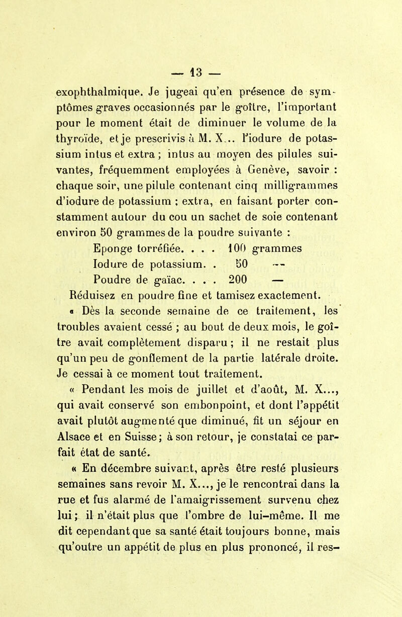 exophthalmique. Je jug-eai qu'en présence de sym- ptômes graves occasionnés par le g-oître, l'important pour le moment était de diminuer le volume de la thyroïdCj et je prescrivis à M. X... l'iodure de potas- sium intus et extra ; intus au moyen des pilules sui- vantes, fréquemment employées à Genève, savoir : chaque soir, une pilule contenant cinq milligrammes d'iodure de potassium ; extra, en faisant porter con- stamment autour du cou un sachet de soie contenant environ 50 grammes de la poudre suivante : Eponge torréfiée. ... 100 g-rammes lodure de potassium. . SO Poudre de g-aïac. . . . 200 — Réduisez en poudre fine et tamisez exactement. « Dès la seconde semaine de ce traitement, les troubles avaient cessé ; au bout de deux mois, le goi- tre avait complètement disparu ; il ne restait plus qu'un peu de g-onflement de la partie latérale droite. Je cessai à ce moment tout traitement. « Pendant les mois de juillet et d'août, M. X..., qui avait conservé son embonpoint, et dont l'appétit avait plutôt aug-menté que diminué, fit un séjour en Alsace et en Suisse ; à son retour, je constatai ce par- fait état de santé. « En décembre suivant, après être resté plusieurs semaines sans revoir M. X..., je le rencontrai dans la rue et fus alarmé de l'amaig-rissement survenu chez lui ; il n'était plus que l'ombre de lui-même. Il me dit cependant que sa santé était toujours bonne, mais qu'outre un appétit de plus en plus prononcé, il res-