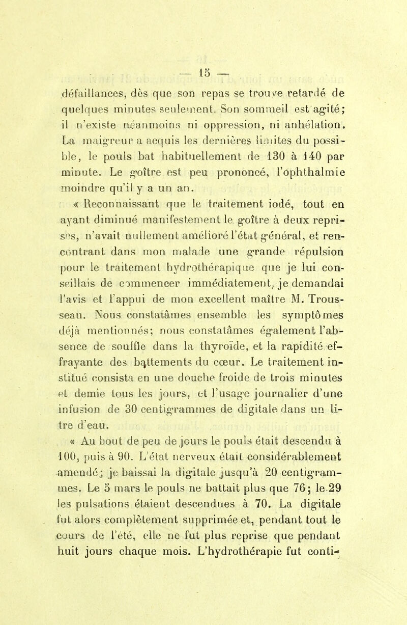 défaillances, dès que son repas se trouvée retardé de quelques minutes senle'nent. Son sommeil est ag-ité; il n'existe nt^anmoins ni oppression, ni anhélation. La maig-reur a acquis les dernières limites du possi- ble, le pouls bat habituellement de 130 à 140 par minute. Le g-oître est peu prononcé, l'ophthalmie moindre qu'il y a un an, « Reconnaissant que le traitement iodé, tout en ayant diniinué manifestement le g'oître à deux repri- s'^s, n'avait nullement amélioré l'état g-énéral, et ren- contrant dans mon malade une grande répulsion pour le traitement hydrothérapique que je lui con- seillais de commencer immédiatement, je demandai l'avis et l'appui de mon excellent maître M. Trous- seau. Nous constatâmes ensemble les symptômes déjà mentionnés; nous constatâmes également l'ab- sence de souffle dans la thyroïde, et la rapidité -ef- frayante des bc^ttements du cœur. Le traitement in- stitué consista en une douche froide de trois minutes et demie tous les jours, et l'usage journalier d'une infusion de 30 centigrammes de digitale dans un li- tre d'eau. « Au bout de peu de jours Le pouls était descendu à 100, puis à 90. L'état nerveux était considérablement amendé; je baissai la dig-itale jusqu'à 20 centig'ram- mes. Le 5 mars le pouls ne battait plus que 76; ie.29 les pulsations étaient descendues à 70. La digitale fut alors complètement supprimée et, pendant tout le cours de l'été, elle ne fut plus reprise que pendant huit jours chaque mois. L'hydrothérapie fut conti-