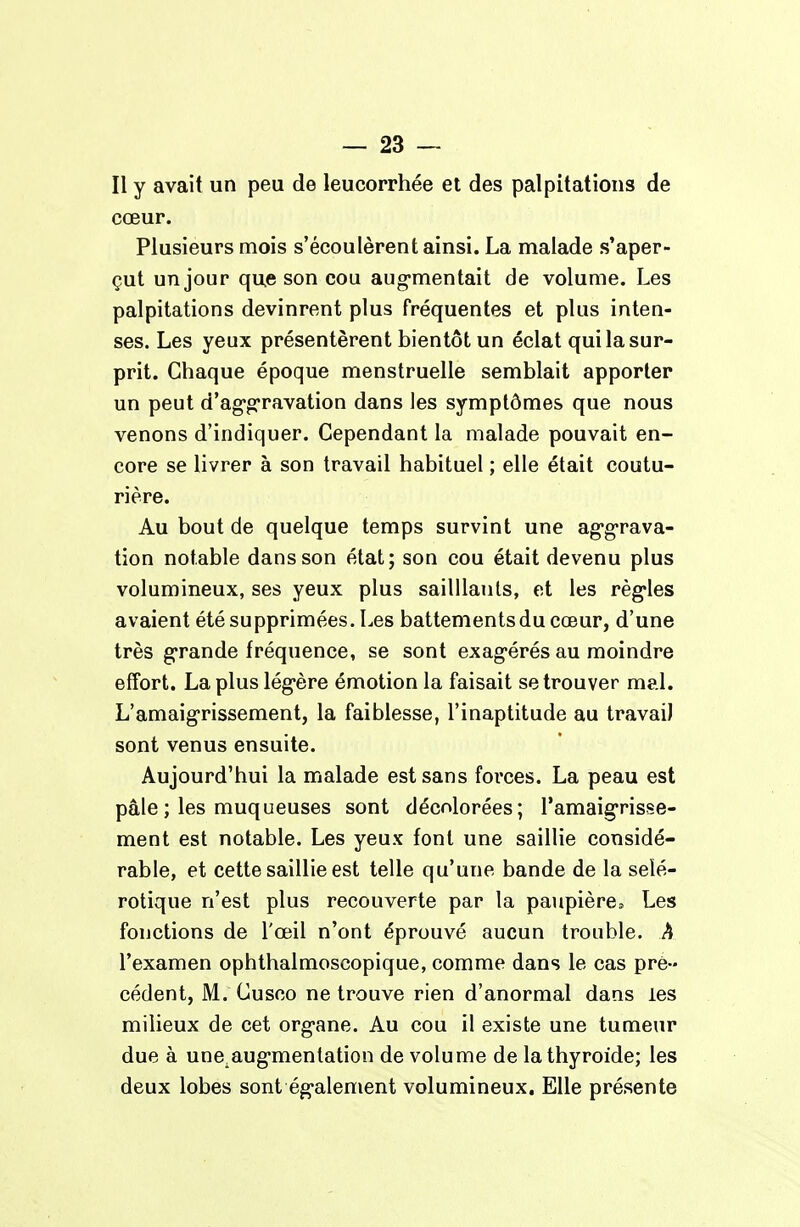 Il y avait un peu de leucorrhée et des palpitations de cœur. Plusieurs mois s'écoulèrent ainsi. La malade s'aper- çut un jour que son cou aug-mentait de volume. Les palpitations devinrent plus fréquentes et plus inten- ses. Les yeux présentèrent bientôt un éclat qui la sur- prit. Chaque époque menstruelle semblait apporter un peut d'ag-g-ravation dans les symptômes que nous venons d'indiquer. Cependant la malade pouvait en- core se livrer à son travail habituel ; elle était coutu- rière. Au bout de quelque temps survint une ag-g-rava- tion notable dans son état; son cou était devenu plus volumineux, ses yeux plus sailllants, et les règ-les avaient été supprimées. Les battements du cœur, d'une très g'rande fréquence, se sont exag'érés au moindre effort. La plus lég-ère émotion la faisait se trouver mal. L'amaig-rissementj la faiblesse, l'inaptitude au travaiJ sont venus ensuite. Aujourd'hui la malade est sans forces. La peau est pâle ; les muqueuses sont décolorées; Tamaig-risse- ment est notable. Les yeux font une saillie considé- rable, et cette saillie est telle qu'une bande de la sclé- rotique n'est plus recouverte par la paupière. Les fonctions de l'œil n'ont éprouvé aucun trouble. A l'examen ophthalmoscopique, comme dans le cas pré- cédent, M. Cusco ne trouve rien d'anormal dans les milieux de cet org>ane. Au cou il existe une tumeur due à une aug-menlation de volume de la thyroïde; les deux lobes sont ég-alement volumineux. Elle présente