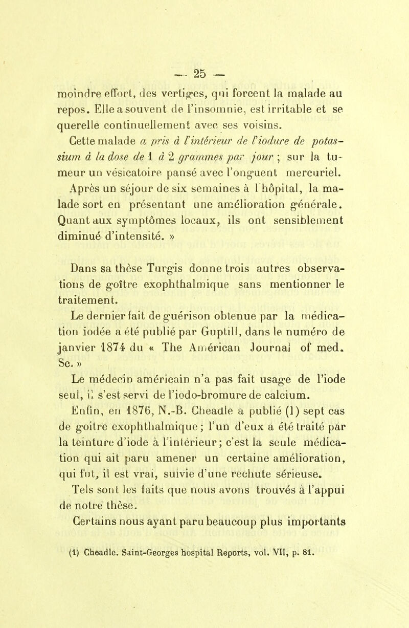 moindre effort, des verlio-es, qui forcent la malade au repos. Elle a souvent de l'insomnie, est irritable et se querelle continuellement avec ses voisins. Cette malade a pris à lintérieur de Tiodure de potas- sium à la dose de l d 2 grammes par jour ; sur la tu- meur un vésicatoire pansé avec l'ong'uent mercuriel. Après un séjour de six semaines à 1 hôpital, la ma- lade sort en présentant une am.élioration g-énérale. Quant aux symptômes locaux, ils ont sensiblement diminué d'intensité. » Dans sa thèse Turg-is donne trois autres observa- tions de g-oître exophthalmique sans mentionner le traitement. Le dernier fait de guérison obtenue par la médica- tion iodée a été publié par Guptill, dans le numéro de janvier 1874 du « The An.érican Journal of med. Se. » Le médecin américain n'a pas fait usag-e de l'iode seul, il s'est servi de l'iodo-bromure de calcium. Enfin, en 1876, N.-B. Glieadle a publié (1) sept cas de g-oitre exophthalmique; l'un d'eux a été traité par la teinture d'iode à l'intérieur; c'est la seule médica- tion qui ait paru amener un certaine amélioration, qui fut, il est vrai, suivie d'une rechute sérieuse. Tels sont les faits que nous avons trouvés à l'appui de notre thèse. Certains nous ayant paru beaucoup plus importants