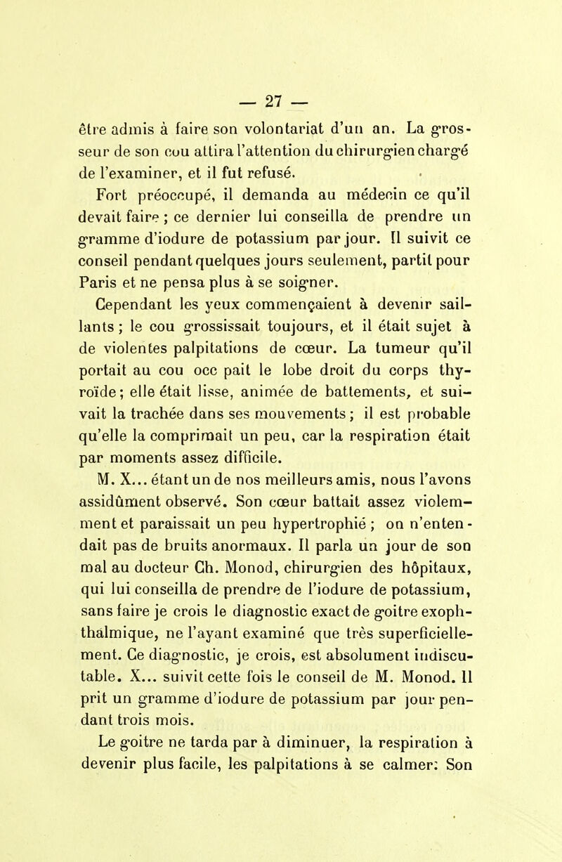 être admis à faire son volontariat d'un an. La g-ros- seur de son cou attira l'attention duchirurg'iencharg'é de l'examiner, et il fut refusé. Fort préoccupé, il demanda au médecin ce qu'il devait faire ; ce dernier lui conseilla de prendre un g-ramme d'iodure de potassium par jour. Il suivit ce conseil pendant quelques jours seulement, partit pour Paris et ne pensa plus à se soig-ner. Cependant les yeux commençaient à devenir sail- lants ; le cou grossissait toujours, et il était sujet à de violentes palpitations de cœur. La tumeur qu'il portait au cou occ pait le lobe droit du corps thy- roïde; elle était lisse, animée de battements, et sui- vait la trachée dans ses mouvements ; il est probable qu'elle la comprimait un peu, car la respiration était par moments assez difficile. M. X... étant un de nos meilleurs amis, nous l'avons assidûment observé. Son cœur battait assez violem- ment et paraissait un peu hypertrophié ; on n'enten- dait pas de bruits anormaux. Il parla un jour de son mal au docteur Ch. Monod, chirurg-ien des hôpitaux, qui lui conseilla de prendre de l'iodure de potassium, sans faire je crois le diagnostic exact de g'oitre exoph- thàlmique, ne l'ayant examiné que très superficielle- ment. Ce diag-nostic, je crois, est absolument indiscu- table. X... suivit cette fois le conseil de M. Monod. II prit un gramme d'iodure de potassium par jour pen- dant trois mois. Le g'oitre ne tarda par à diminuer, la respiration à devenir plus facile, les palpitations à se calmer: Son