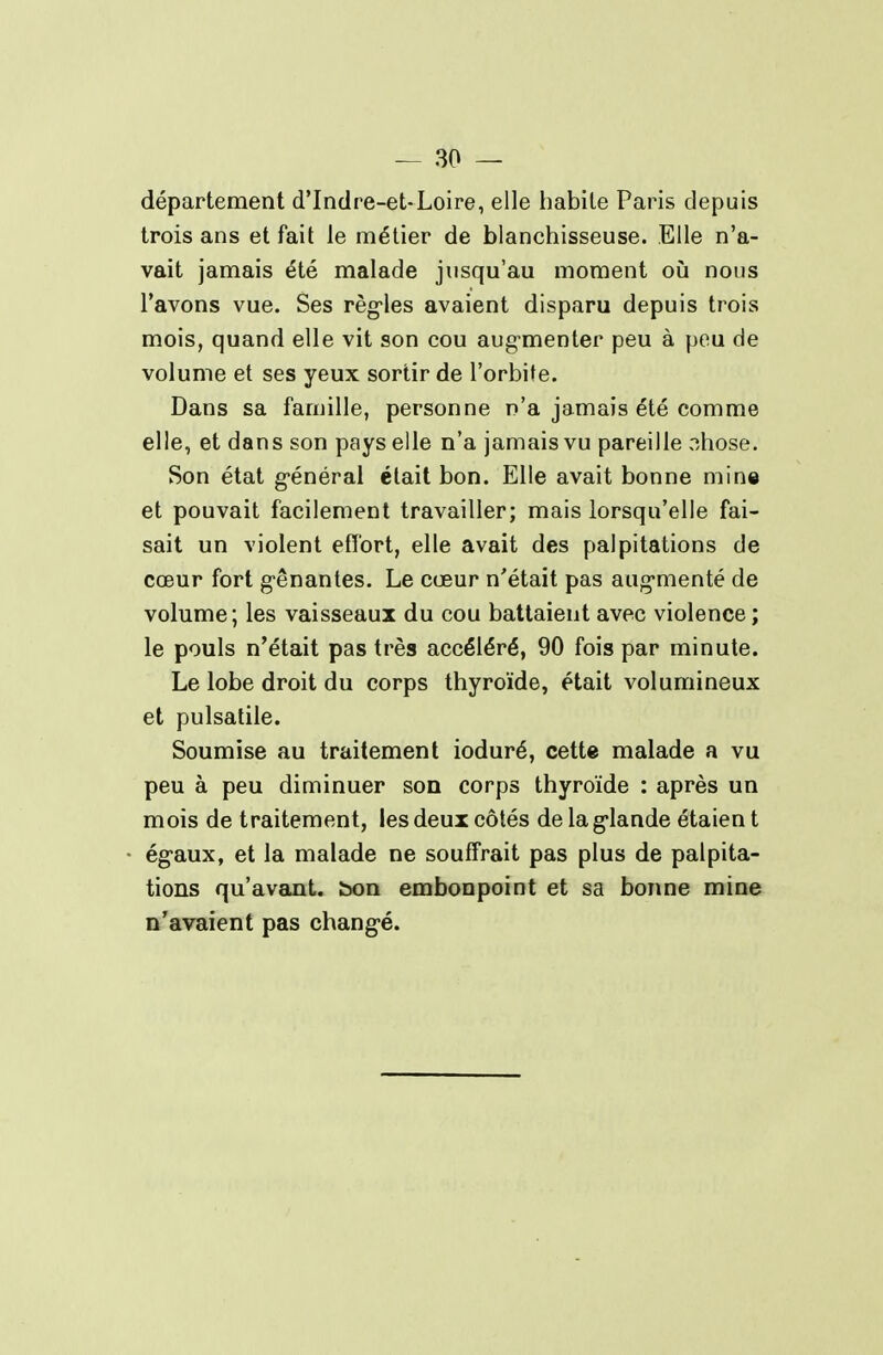 département d'Indre-et-Loire, elle habite Paris depuis trois ans et fait le métier de blanchisseuse. Elle n'a- vait jamais été malade jusqu'au moment où nous l'avons vue. Ses règ-les avaient disparu depuis trois mois, quand elle vit son cou augmenter peu à pou de volume et ses yeux sortir de l'orbite. Dans sa famille, personne n'a jamais été comme elle, et dans son pays elle n'a jamais vu pareille nhose. Son état g-énéral était bon. Elle avait bonne mine et pouvait facilement travailler; mais lorsqu'elle fai- sait un violent effort, elle avait des palpitations de cœur fort g-ênantes. Le cœur n'était pas aug-menté de volume; les vaisseaux du cou battaient avec violence ; le pouls n'était pas très accéléré, 90 fois par minute. Le lobe droit du corps thyroïde, était volumineux et pulsatile. Soumise au traitement ioduré, cette malade a vu peu à peu diminuer son corps thyroïde : après un mois de traitement, les deux côtés de la g-lande étaien t égaux, et la malade ne souffrait pas plus de palpita- tions qu'avant, bon embonpoint et sa bonne mine n'avaient pas chang-é.