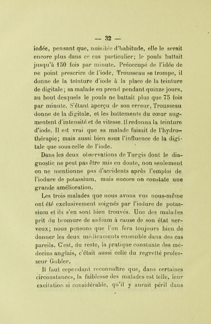 iodée, pensant que, nuisible d'habitude, elle le serait encore plus dans ce cas particulier; le pouls battait jusqu'à 150 fois par minute. Préoccupé de l'idée de ne point prescrire de l'iode, Trousseau se trompe, il donne de la teinture d'iode à la place de la teinture de dig-itale ; sa malade en prend pendant quinze jours, au bout desquels le pouls ne battait plus que 75 fois par minute. S'étant aperçu de son erreur, Trousseau donne de la dig^itale, et les battements du cœur aug- mentent d'intensité et de vitesse, il redonna la teinture d'iode. Il est vrai que sa malade faisait de l'hydro- thérapie; mais aussi bien sous l'influence de la dig*!- tale que sous celle de l'iode. Dans les deux observations de Turg-is dont le dia- g-nostic ne peut pas être mis en doute, non seulement on ne mentionne pas d'accidents après l'emploi de l'iodure de potassium, mais encore on constate une g-rande amélioration. Les trois malades que nous avons vus nous-même ont été exclusivement soig-nés par l'iodure de potas- sium et ils s'en sont bien trouvés. Une des malades prit du bromure de sodium à cause de son état ner- veux; nous pensons que l'on fera toujours bien de donner les deux métlicaiiienls ensemble dans des cas pareils. C'est, du reste, la pratique constante des mé- decins ang-lais, c'était aussi celle du regretté profes- seur Gubler. Il faut cependant reconnaître que, dans certaines circonstances, la faiblesse des malades est telle, leur excitatiof\ si considérable, qu'il y aurait péril dans