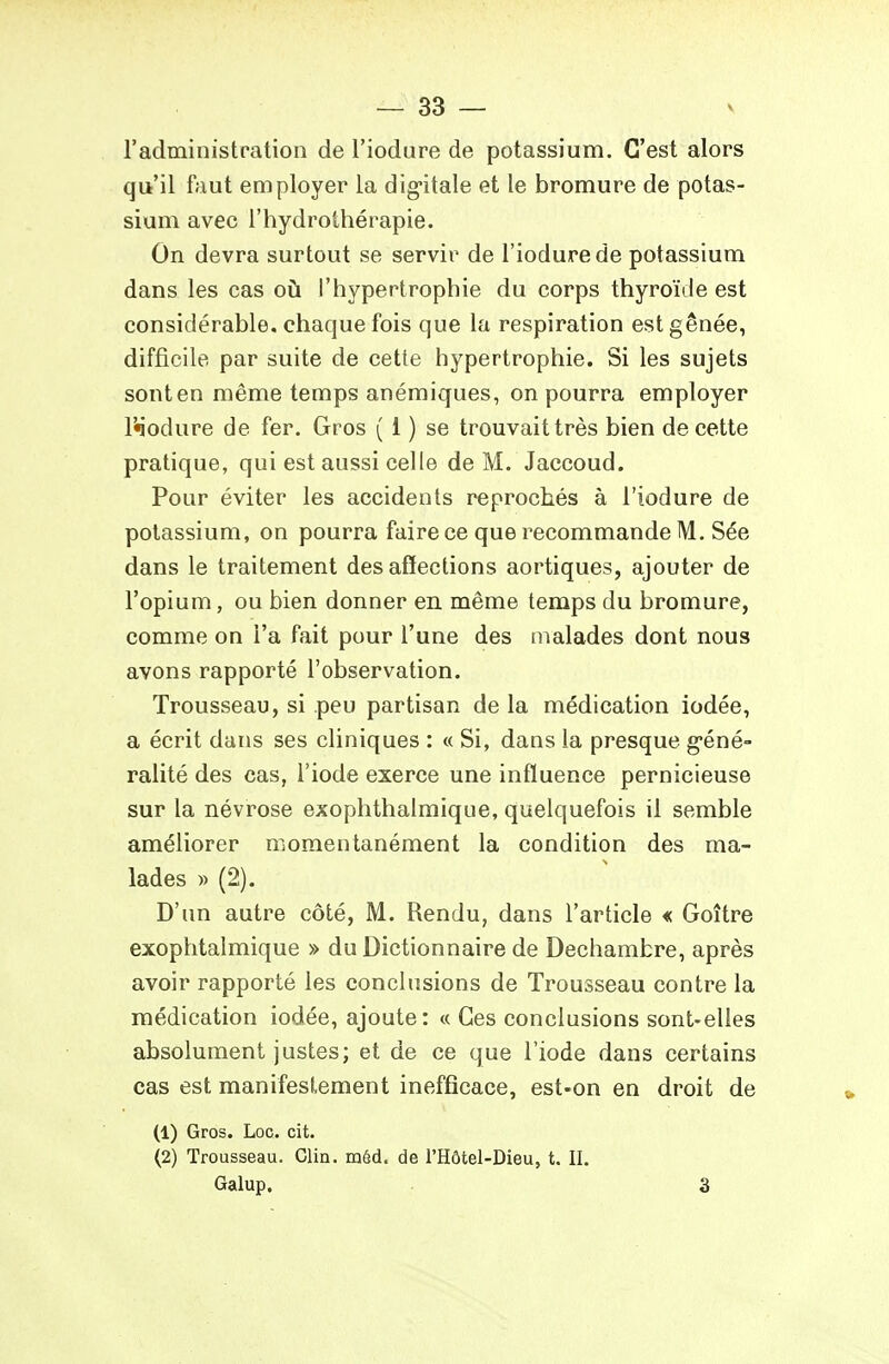 l'administration de l'iodure de potassium. C'est alors qit'il faut employer la dig-itale et le bromure de potas- sium avec l'hydrothérapie. On devra surtout se servir de l'iodure de potassium dans les cas où l'hypertrophie du corps thyroïde est considérable, chaque fois que la respiration est gênée, difficile par suite de cette hypertrophie. Si les sujets sont en même temps anémiques, on pourra employer Wodure de fer. Gros ( 1 ) se trouvait très bien de cette pratique, qui est aussi celle de M, Jaccoud. Pour éviter les accidents reprochés à l'iodure de potassium, on pourra faire ce que recommande M. Sée dans le traitement désaffections aortiques, ajouter de l'opium, ou bien donner en même temps du bromure, comme on l'a fait pour l'une des malades dont nous avons rapporté l'observation. Trousseau, si peu partisan de la médication iodée, a écrit dans ses cliniques : « Si, dans la presque g-éné- ralité des cas, l'iode exerce une influence pernicieuse sur la névrose exophthaimique, quelquefois il semble améliorer momentanément la condition des ma- lades » (2). D'un autre côté, M. Rendu, dans l'article « Goître exophtalmique » du Dictionnaire de Dechambre, après avoir rapporté les conchisions de Trousseau contre la médication iodée, ajoute: « Ces conclusions sont-elles absolument justes; et de ce que l'iode dans certains cas est manifestement inefficace, est-on en droit de (1) Gros. Loc. cit. (2) Trousseau. Clin. méd. de l'Hôtel-Dieu, t. II. Galup. 3