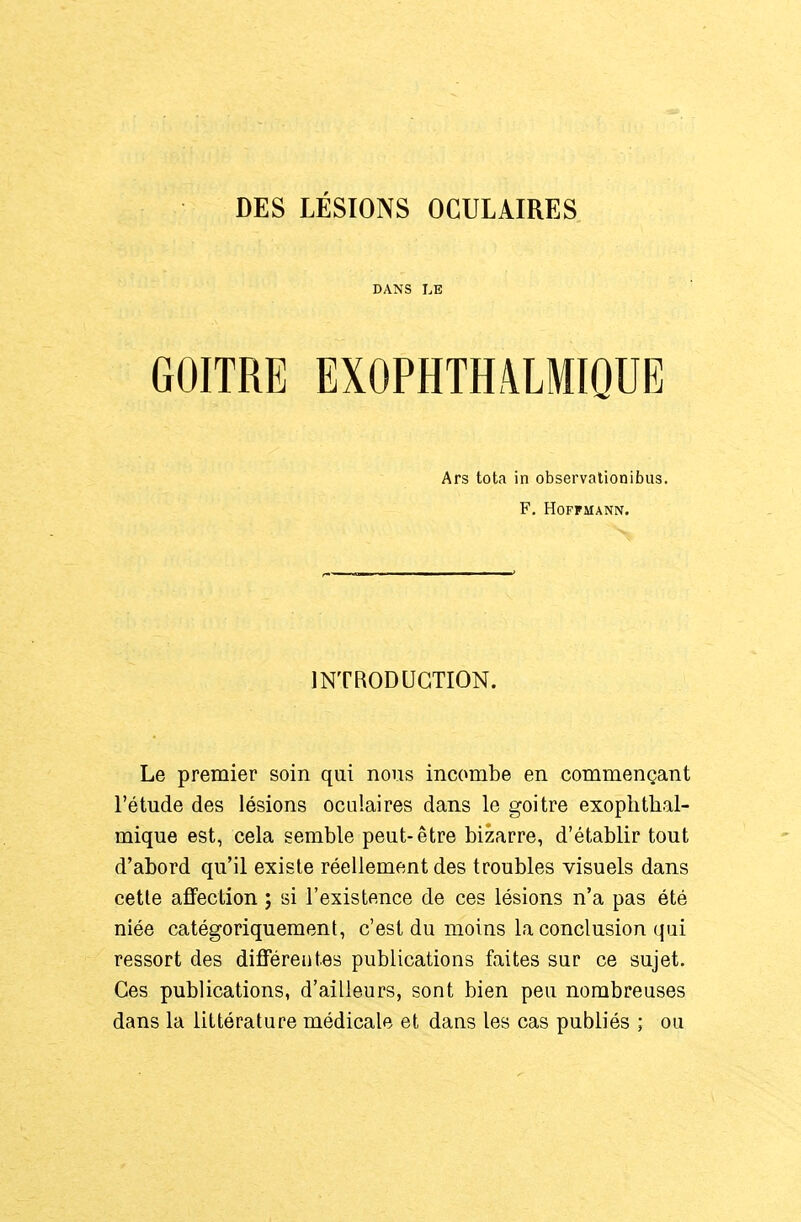 DES LÉSIONS OCULAIRES DANS LE GOITRE EXOPHTHâLMIQUE Ars tota in observationibus. F. Hoffmann. INTRODUCTION. Le premier soin qui nous incombe en commençant l'étude des lésions oculaires dans le goitre exoplitlial- mique est, cela semble peut-être bizarre, d'établir tout d'abord qu'il existe réellement des troubles visuels dans cette afifection ; si l'existence de ces lésions n'a pas été niée catégoriquement, c'est du moins la conclusion qui ressort des difFéreiites publications faites sur ce sujet. Ces publications, d'ailleurs, sont bien peu nombreuses dans la littérature médicale et dans les cas publiés ; ou