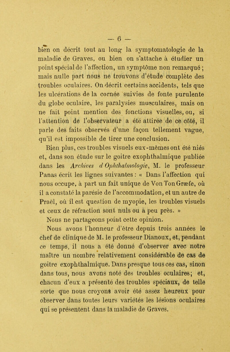 — 6 — bien on décrit tout au long* la symptomatologie de la maladie de Graves, ou bien on s'attache à étudier un point spécial de l'affection, un symptôme non remarqué ; mais nulle part nous ne trouvons d'étude complète des troubles oculaires. On décrit certains accidents, tels que les ulcérations de la cornée suivies de fonte purulente du globe oculaire, les paralysies musculaires, mais on ne fait point mention des fonctions visuelles, ou, si l'attention de l'observateur a été attirée de ce côté, il parle des faits observés d'une façon tellement vague, qu'il est impossible de tirer une conclusion. Bien plus, ces troubles visuels eux-mêmes ont été niés et, dans son étude sur le goitre exophthalmique publiée dans les Archives d Ophthalmologie, M. le professeur Panas écrit les lignes suivantes : « Dans l'affection qui nous occupe, à part un fait unique de Von Ton Graefe, oii il a constaté la parésie de l'accommodation, et un autre de Praël, où il est question de myopie, les troubles visuels et ceux de réfraction sont nuls ou à peu près. » Nous ne partageons point cette opinion. Nous avons l'honneur d'être depuis trois années le chef de clinique de M. le professeur Dianoux, et, pendant ce temps, il nous a été donné d'observer avec notre maître un nombre relativement considérable de cas de goitre exophthalmique. Dans presque tous ces cas, sinon dans tous, nous avons noté des troubles oculaires; et, chacun d'eux a présenté des troubles spéciaux, de telle sorte que nous croyons avoir été assez heureux pour observer dans toutes leurs variétés les lésions oculaires qui se présentent dans la maladie de Graves.