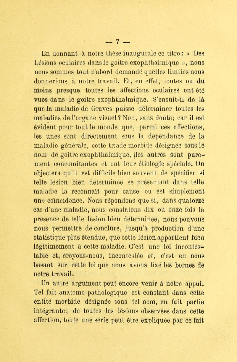 En donnant à noire Ihèse inaugurale ce titre : « Des Lésions oculaires dans le goitre exoplitlialmique », nous nous sommes tout d'abord demandé quelles limites nous donnerions à notre travail. Et, en effet, toutes ou du, moins presque toutes les affections oculaires ont été vues dans le goitre exophfchalmique. S'ensuit-ii de là que la maladie de Graves puisse déterminer toutes les maladies de l'organe visuel? Non, sans doute; car il est évident pour tout le monde que, parmi ces affections, les unes sont directement sous la dépendance de la maladie générale, cette triade morbide désig-née sous lé nom de goitre exophtlialmique, fies autrôs sont pure- ment concomitantes et ont leur étiologie spéciale. On objectera qu'il est difficile bien souvent de spécifier si telle lésion bien déterminée se présentant dans telle maladie la reconnaît pour cause ou est simplement uiio coïncidence. Nous répondons que si, dans qualorîsé cas d'une maladie, nous constatons dix ou. onze fois la présence de telle lésion bien déterminée, nous pouvons nous permettre de conclure, jusqu'à production d'une statistique plus étendue, que cette lésion appartient bieft légitimement à cette maladie. C'est une loi incontes- table et, oroyons-nous, incontestée et, c'est en nous basant sur cette loi que nous avons fixé les bornes de notre travail. Un autre argiiinent peut encore venir à notre appui. Tel fait anatomo-patbologique est constant dans cette entité morbide désignée sous tel nom, éîi fait partie intégrante; de toutes les lésions observées dans cette affection, toute une série petit être expliquée par ce fait