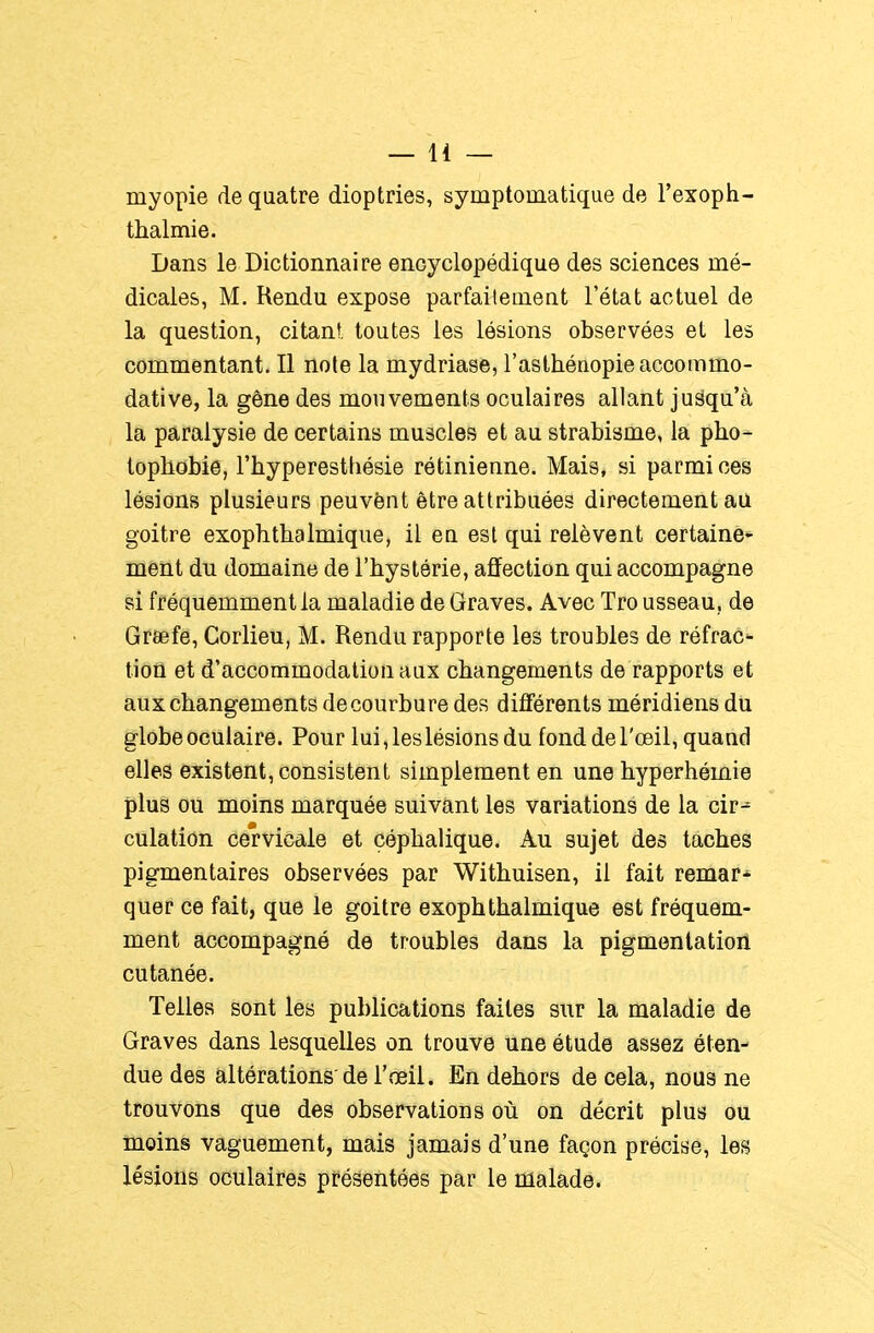myopie de quatre dioptries, symptomatique de l'exoph- thalmie. Dans le Dictionnaire encyclopédique des sciences mé- dicales, M. Rendu expose parfaitement l'état actuel de la question, citant, toutes les lésions observées et les commentant. Il noie la mydriase, l'asthénopie accommo- dât! ve, la gêne des mouvements oculaires allant jusqu'à la paralysie de certains muscles et au strabisme, la pho- topbobie, l'hyperesthésie rétinienne. Mais, si parmi ces lésions plusieurs peuvônt être attribuées directement au goitre exopbtbalmique, il eu est qui relèvent certaine* ment du domaine de l'hystérie, affection qui accompagne si fréquemment la maladie de Graves. Avec Tro usseau, de Greefe, Corlieu, M. Rendu rapporte les troubles de réfrac- tion et d'accommodation aux changements de rapports et aux changements de courbure des différents méridiens du globe oculaire. Pour lui, les lésions du fond de l'œil, quand elles existent, consistent simplement en une hyperhémie plus ou moins marquée suivant les variations de la cir-^ culation cervicale et çéphalique. Au sujet des taches pigmentaires observées par Withuisen, il fait remar- quer ce fait, que le goitre exophthalmique est fréquem- ment accompagné de troubles dans la pigmentation cutanée. Telles sont les publications faites sur la maladie de Graves dans lesquelles on trouve une étude assez éten- due des altérations'de l'œil. En dehors de cela, nous ne trouvons que des observations où on décrit plus ou moins vaguement, mais jamais d'une façon précise, les lésions oculaires présentées par le malade.