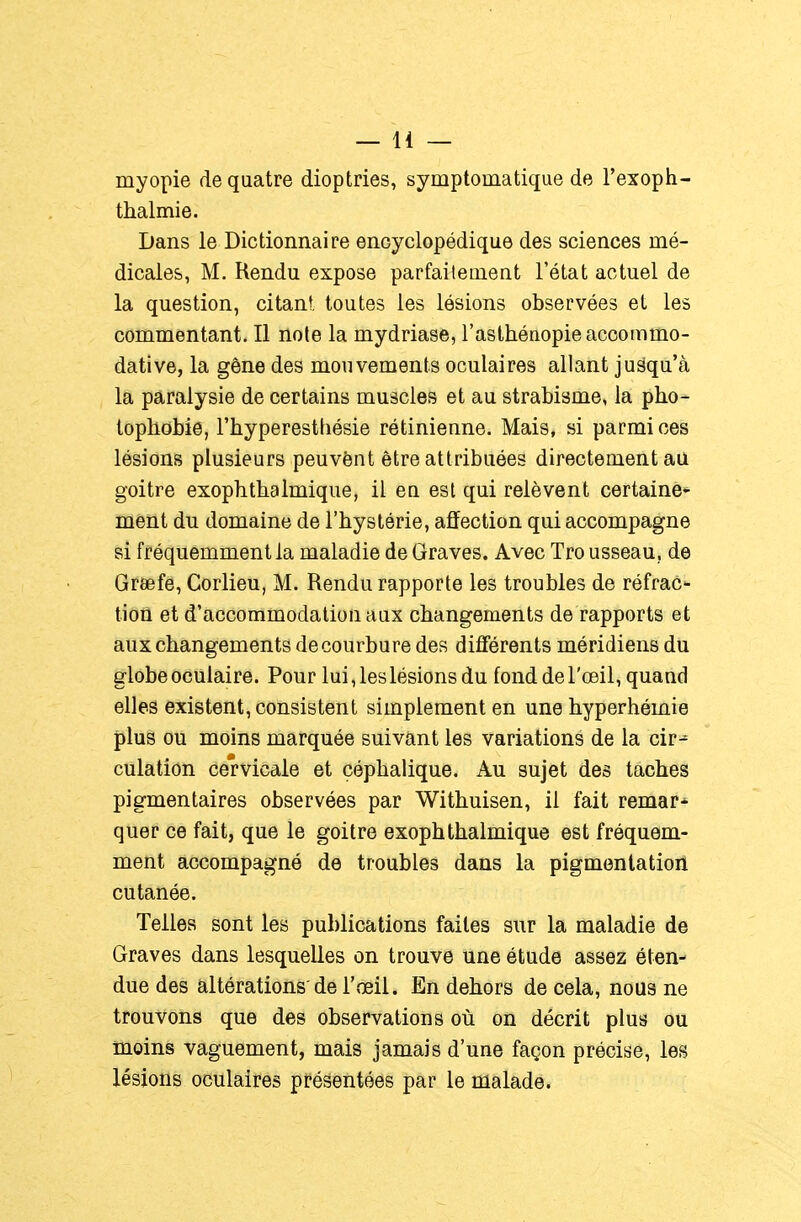 myopie de quatre dioptries, symptomatique de l'exoph- thalmie. Dans le Dictionnaire encyclopédique des sciences mé- dicales, M. Rendu expose parfaitement l'état actuel de la question, citant, toutes les lésions observées et les commentant. Il noie la mydriase, l'asthénopie accommo- dât! ve, la gêne des mouvements oculaires allant jusqu'à la paralysie de certains muscles et au strabisme, la pho- topbobie, l'hyperesthésie rétinienne. Mais, si parmi ces lésions plusieurs peuvônt être attribuées directement au goitre exopbtbalmique, il eu est qui relèvent certaine* ment du domaine de l'hystérie, affection qui accompagne si fréquemment la maladie de Graves. Avec Tro usseau, de Greefe, Corlieu, M. Rendu rapporte les troubles de réfrac- tion et d'accommodation aux changements de rapports et aux changements de courbure des différents méridiens du globe oculaire. Pour lui, les lésions du fond de l'œil, quand elles existent, consistent simplement en une hyperhémie plus ou moins marquée suivant les variations de la cir-^ culation cervicale et çéphalique. Au sujet des taches pigmentaires observées par Withuisen, il fait remar- quer ce fait, que le goitre exophthalmique est fréquem- ment accompagné de troubles dans la pigmentation cutanée. Telles sont les publications faites sur la maladie de Graves dans lesquelles on trouve une étude assez éten- due des altérations'de l'œil. En dehors de cela, nous ne trouvons que des observations où on décrit plus ou moins vaguement, mais jamais d'une façon précise, les lésions oculaires présentées par le malade.