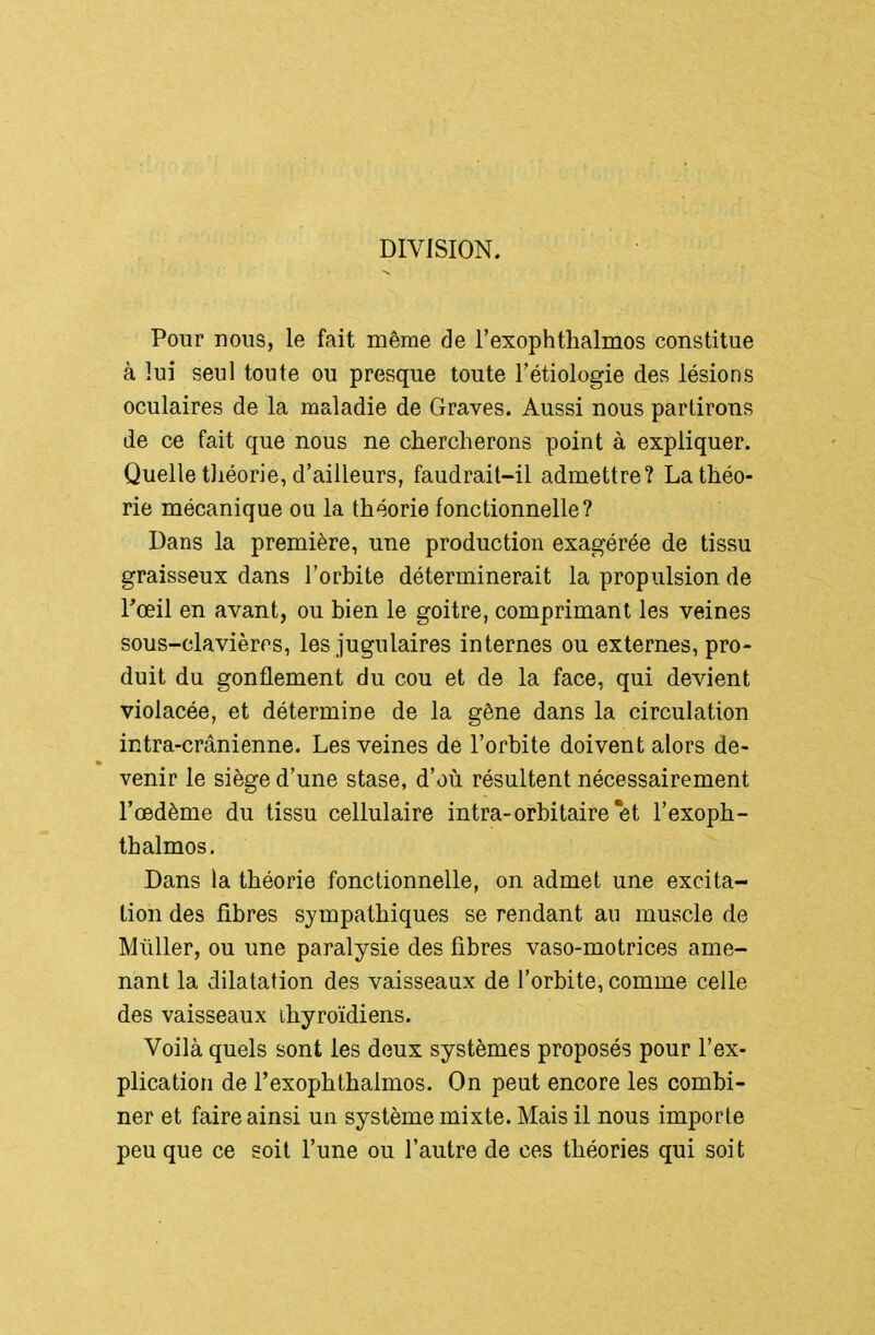 DIVISION. Pour nous, le fait même de rexophthalmos constitue à lui seul toute ou presque toute l'étiologie des lésions oculaires de la maladie de Graves. Aussi nous partirons de ce fait que nous ne chercherons point à expliquer. Quelle tliéorie, d'ailleurs, faudrail-il admettre? La théo- rie mécanique ou la théorie fonctionnelle? Dans la première, une production exagérée de tissu graisseux dans l'orbite déterminerait la propulsion de l^œil en avant, ou bien le goitre, comprimant les veines sous-clavièrrs, les jugulaires internes ou externes, pro- duit du gonflement du cou et de la face, qui devient violacée, et détermine de la gêne dans la circulation intra-crânienne. Les veines de l'orbite doivent alors de- venir le siège d'une stase, d'où résultent nécessairement l'œdème du tissu cellulaire intra-orbitaire et l'exoph- thalmos. Dans la théorie fonctionnelle, on admet une excita- tion des fibres sympathiques se rendant au muscle de Mûller, ou une paralysie des fibres vaso-motrices ame- nant la dilatation des vaisseaux de l'orbite, comme celle des vaisseaux thyroïdiens. Voilà quels sont les deux systèmes proposés pour l'ex- plication de l'exophthalmos. On peut encore les combi- ner et faire ainsi un système mixte. Mais il nous importe peu que ce soit l'une ou l'autre de ces théories qui soit