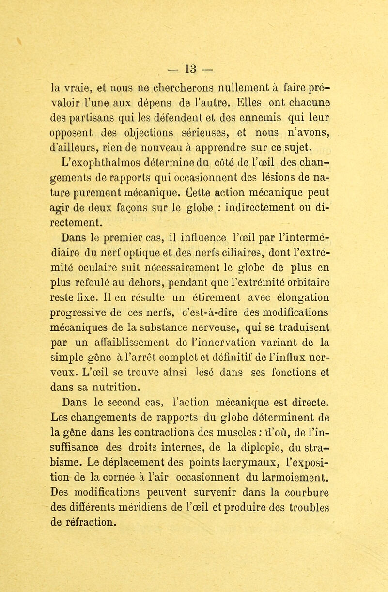 la vraie, et nous ne chercherons nullement à faire pré- valoir l'une aux dépens de l'autre. Elles ont chacune des partisans qui les défendent et des ennemis qui leur opposent des objections sérieuses, et nous n'avons, d'ailleurs, rien de nouveau à apprendre sur ce sujet. L'exophthalmos détermine du côté de l'œil des chan- gements de rapports qui occasionnent des lésions de na- ture purement mécanique. Cette action mécanique peut agir de deux façons sur le globe : indirectement ou di- rectement. Dans le premier cas, il influence l'œil par l'intermé- diaire du nerf optique et des nerfs ciliaires, dont l'extré- mité oculaire suit nécessairement le globe de plus en plus refoulé au dehors, pendant que l'extrémité orbitaire reste fixe. Il en résulte un élirement avec élongation progressive de ces nerfs, c'est-à-dire des modifications mécaniques de la substance nerveuse, qui se traduisent par un affaiblissement de l'innervation variant de la simple gêne à l'arrêt complet et définitif de l'influx ner- veux. L'œil se trouve ainsi lésé dans ses fonctions et dans sa nutrition. Dans le second cas, l'action mécanique est directe. Les changements de rapports du globe déterminent de la gêne dans les contractions des muscles : d'où, de l'in- suffisance des droits internes, de la diplopie, du stra- bisme. Le déplacement des points lacrymaux, l'exposi- tion de la cornée à l'air occasionnent du larmoiement. Des modifications peuvent survenir dans la courbure des difîérents méridiens de l'œil et produire des troubles de réfraction.