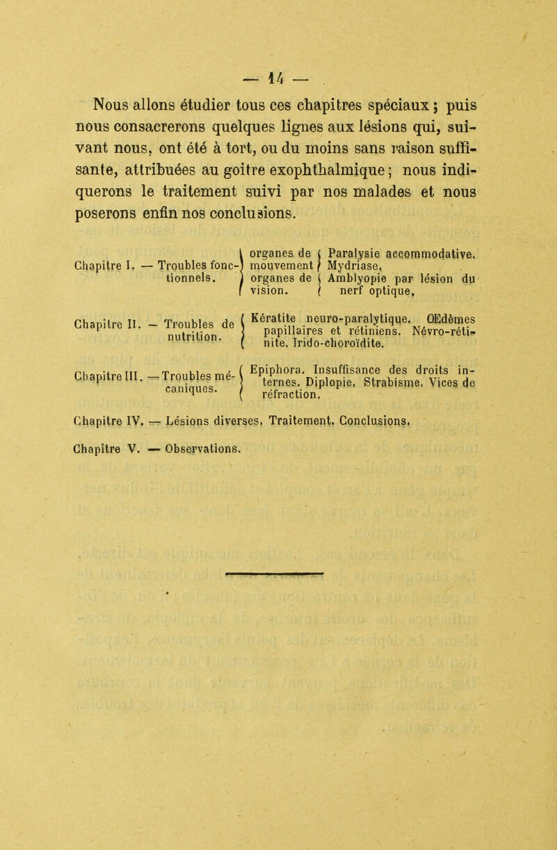 Nous allons étudier tous ces chapitres spéciaux j puis nous consacrerons quelques lignes aux lésions qui, sui- vant nous, ont été à tort, ou du moins sans raison suffi- sante, attribuées au goitre exophthalmique ; nous indi- querons le traitement suivi par nos malades et nous poserons enfin nos conclusions. !organes de ( Paralysie aecommodalive. mouvement f Mydriase. organes de { Amblyopie par lésion du vision. ( nerf optique, Chapitre II. - Troubles de ( ^1'^.;!.^'^;^^' „„tr;ti/^r> ] papiliaires et retmiens. Névro-reti- nuintion. ^ ^-^^^ Irido-choroïdite. rhanitrpTIT Trnnhlp=i mp ( Epiphora. Insuffisance des droits in- LhapitrellI. - i roub es me- ^^^^^^^ Diplopie. Strabisme. Vices de caniques. / réfraction. Chapitre IV. Chapitre V. — Lésions diverses, Traitement. Conclusions. — Observations.