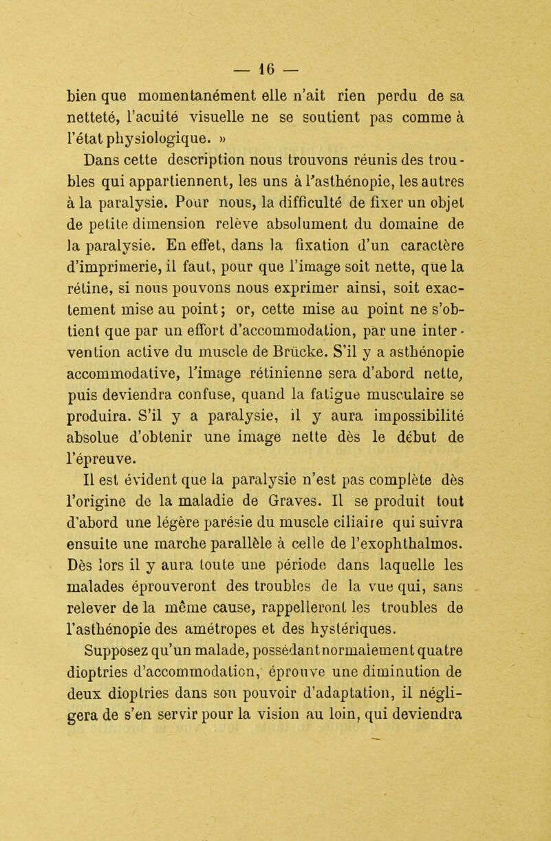 bien que momentanément elle n'ait rien perdu de sa netteté, l'acuité visuelle ne se soutient pas comme à l'état physiologique. » Dans cette description nous trouvons réunis des trou- bles qui appartiennent, les uns à Tasthénopie, les autres à la paralysie. Pour nous, la difficulté de fixer un objet de petite dimension relève absolument du domaine de la paralysie. En effet, dans la fixation d'un caractère d'imprimerie, il faut, pour que l'image soit nette, que la rétine, si nous pouvons nous exprimer ainsi, soit exac- tement mise au point ; or, cette mise au point ne s'ob- tient que par un effort d'accommodation, par une inter- vention active du muscle de Briicke. S'il y a astbénopie accommodative, l'image rétinienne sera d'abord nette, puis deviendra confuse, quand la fatigue musculaire se produira. S'il y a paralysie, il y aura impossibilité absolue d'obtenir une image nette dès le début de l'épreuve. Il est évident que la paralysie n'est pas complète dès l'origine de la maladie de Graves. Il se produit tout d'abord une légère parésie du muscle ciliaire qui suivra ensuite une marche parallèle à celle de l'exophthalmos. Dès lors il y aura toute une période dans laquelle les malades éprouveront des troubles de la vue qui, sans relever de la même cause, rappelleront les troubles de l'asthénopie des amétropes et des hystériques. Supposez qu'un malade, possédant normalement quatre dioptries d'accommodation, éprouve une diminution de deux dioptries dans sou pouvoir d'adaptation, il négli- gera de s'en servir pour la vision au loin, qui deviendra