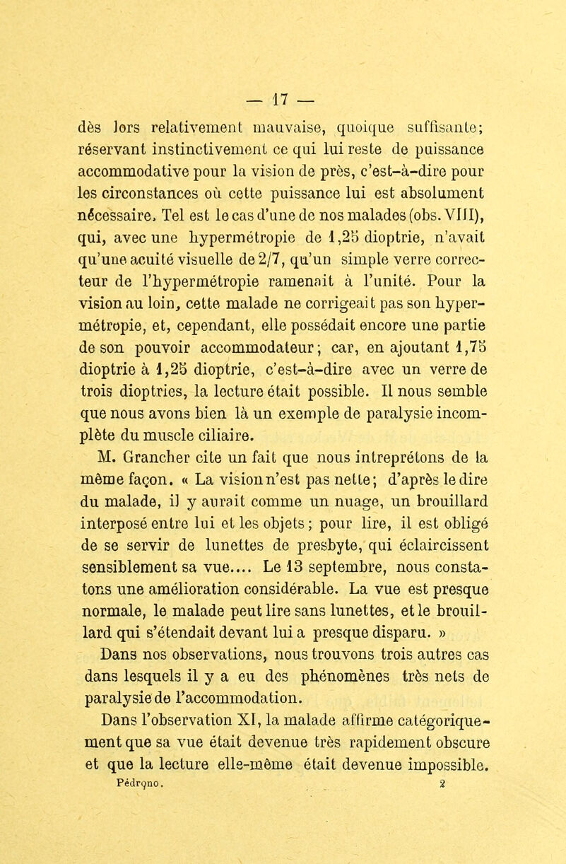 dès Jors relativement mauvaise, quoique suftisante; réservant instinctivement ce qui lui reste de puissance accommodative pour la vision de près, c'est-à-dire pour les circonstances où cette puissance lui est absolument nécessaire. Tel est le cas d'une de nos malades (obs.VlII), qui, avec une hypermétropie de 1,2b dioptrie, n'avait qu'une acuité visuelle de 2/7, qu'un simple verre correc- teur de l'hypermétropie ramenait à l'unité. Pour la vision au loin, cette malade ne corrigeai t pas son hyper- métropie, et, cependant, elle possédait encore une partie de son pouvoir accommodateur ; car, en ajoutant 1,75 dioptrie à 1,25 dioptrie, c'est-à-dire avec un verre de trois dioptries, la lecture était possible. Il nous semble que nous avons bien là un exemple de paralysie incom- plète du muscle ciliaire. M. Grancher cite un fait que nous intreprétons de la môme façon. « La vision n'est pas nette; d'après le dire du malade, il y aurait comme un nuage, un brouillard interposé entre lui et les objets ; pour lire, il est obligé de se servir de lunettes de presbyte, qui éclaircissent sensiblement sa vue.... Le 13 septembre, nous consta- tons une amélioration considérable. La vue est presque normale, le malade peut lire sans lunettes, et le brouil- lard qui s'étendait devant lui a presque disparu. » Dans nos observations, nous trouvons trois autres cas dans lesquels il y a eu des phénomènes très nets de paralysie de l'accommodation. Dans l'observation XI, la malade affirme catégorique- ment que sa vue était devenue très rapidement obscure et que la lecture elle-même était devenue impossible. Pédri^no. 2