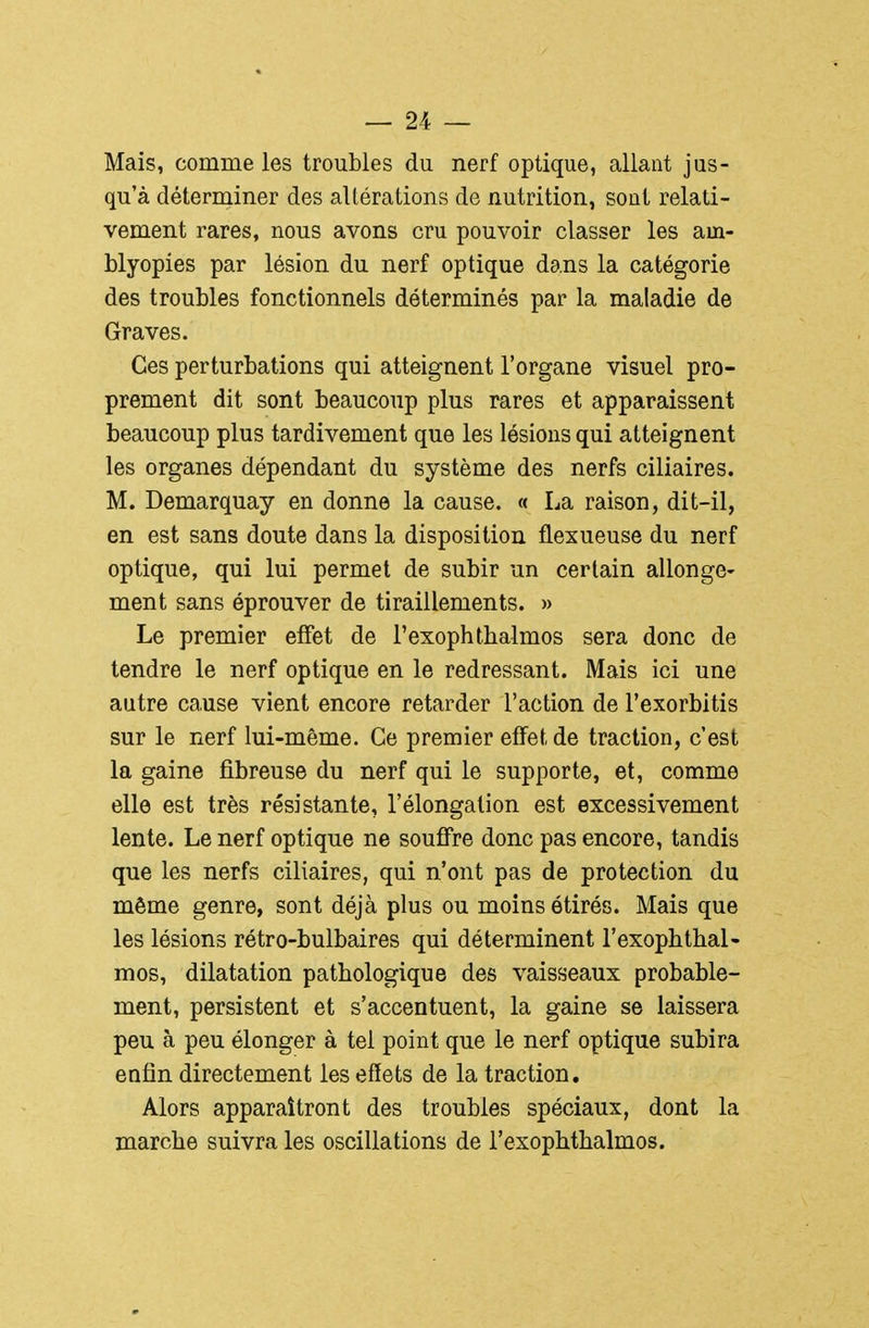 Mais, comme les troubles du nerf optique, allant jus- qu'à déterminer des altérations de nutrition, sont relati- vement rares, nous avons cru pouvoir classer les am- blyopies par lésion du nerf optique dans la catégorie des troubles fonctionnels déterminés par la maladie de Graves. Ces perturbations qui atteignent l'organe visuel pro- prement dit sont beaucoup plus rares et apparaissent beaucoup plus tardivement que les lésions qui atteignent les organes dépendant du système des nerfs ciliaires. M. Demarquay en donne la cause. « La raison, dit-il, en est sans doute dans la disposition flexueuse du nerf optique, qui lui permet de subir un certain allonge- ment sans éprouver de tiraillements. » Le premier effet de l'exophthalmos sera donc de tendre le nerf optique en le redressant. Mais ici une autre cause vient encore retarder l'action de l'exorbitis sur le nerf lui-même. Ce premier effet de traction, c'est la gaine fibreuse du nerf qui le supporte, et, comme elle est très résistante, l'élongalion est excessivement lente. Le nerf optique ne souffre donc pas encore, tandis que les nerfs ciliaires, qui n'ont pas de protection du même genre, sont déjà plus ou moins étirés. Mais que les lésions rétro-bulbaires qui déterminent l'exophthal- mos, dilatation pathologique des vaisseaux probable- ment, persistent et s'accentuent, la gaine se laissera peu à peu élonger à tel point que le nerf optique subira enfin directement les effets de la traction. Alors apparaîtront des troubles spéciaux, dont la marche suivra les oscillations de l'exophthalmos.