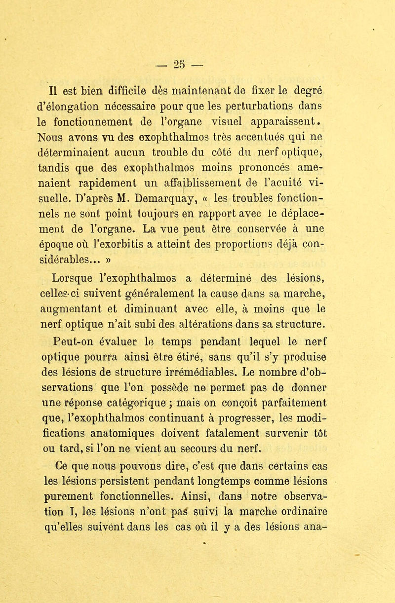 Il est bien difficile dès maintenant de fixer le degré d'élongation nécessaire pour que les perturbations dans le fonctionnement de l'organe visuel apparaissent. Nous avons vn des oxopbthalmos très accentués qui ne déterminaient aucun trouble du côté du nerf optique, tandis que des exophtbalmos moins prononcés ame- naient rapidement un afl'aiblissement de l'acuité vi- suelle. D'après M. Demarquay, « les troubles fonction- nels ne sont point toujours en rapport avec le déplace- ment de l'organe. La vue peut être conservée à une époque où l'exorbitis a atteint des proportions déjà con- sidérables... » Lorsque l'exophlbalmos a déterminé des lésions, celles-ci suivent généralement la cause dans sa marche, augmentant et diminuant avec elle, à moins que le nerf optique n'ait subi des altérations dans sa structure. Peut-on évaluer le temps pendant lequel le nerf optique pourra ainsi être étiré, sans qu'il s'y produise des lésions de structure irrémédiables. Le nombre d'ob- servations que l'on possède ne permet pas de donner une réponse catégorique j mais on conçoit parfaitement que, l'exophthalmos continuant à progresser, les modi- fications anatomiques doivent fatalement survenir tôt ou tard, si l'on ne vient au secours du nerf. Ce que nous pouvons dire, c'est que dans certains cas les lésions persistent pendant longtemps comme lésions purement fonctionnelles. Ainsi, dans notre observa- tion I, les lésions n'ont pas suivi la marche ordinaire qu'elles suivent dans les cas où il y a des lésions ana-