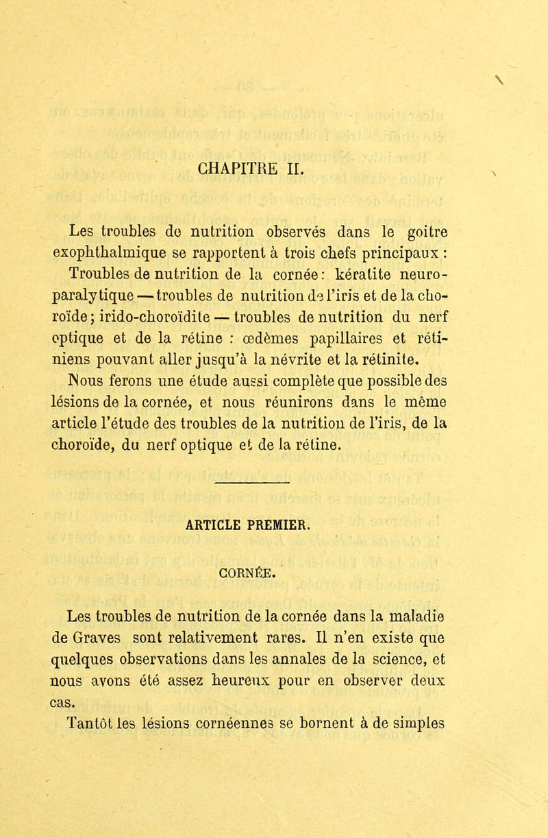 CHAPITRE IL Les troubles do nutrition observés dans le goitre exoplitbalmique se rapportent à trois cbefs principaux : Troubles de nutrition de la cornée: kératite neuro- paraly tique — troubles de nutrition do l'iris et de la cho- roïde ; irido-clioroïdite — troubles de nutrition du nerf optique et de la rétine ; œdèmes papillaires et réti- niens pouvant aller jusqu'à la névrite et la rétinite. Mous ferons une étude aussi complète que possible des lésions de la cornée, et nous réunirons dans le même article l'étude des troubles de la nutrition de l'iris, de la choroïde, du nerf optique et de la rétine. ARTICLE PREMIER. CORNÉE. Les troubles de nutrition de la cornée dans la maladie de Graves sont relativement rares. Il n'en existe que quelques observations dans les annales de la science, et nous avons été assez heureux pour en observer deux cas. Tantôt les lésions cornéennes se bornent à de simples