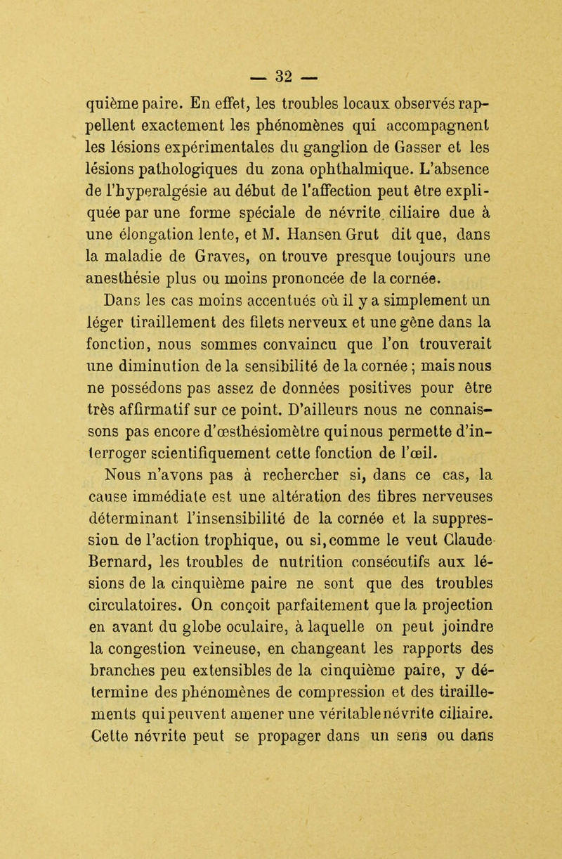 quième paire. En effet, les troubles locaux observés rap- pellent exactement les phénomènes qui accompagnent les lésions expérimentales du ganglion de Casser et les lésions pathologiques du zona ophthalmique. L'absence de l'hyperalgésie au début de l'afifection peut être expli- quée par une forme spéciale de névrite, ciliaire due à une élongation lente, et M. Hansen Grut dit que, dans la maladie de Graves, on trouve presque toujours une anesthésie plus ou moins prononcée de la cornée. Dans les cas moins accentués où il y a simplement un léger tiraillement des filets nerveux et une gène dans la fonction, nous sommes convaincu que l'on trouverait une diminution de la sensibilité de la cornée ; mais nous ne possédons pas assez de données positives pour être très afiirmatif sur ce point. D'ailleurs nous ne connais- sons pas encore d'œsthésiomètre qui nous permette d'in- terroger scientifiquement cette fonction de l'œil. Nous n'avons pas à rechercher si, dans ce cas, la cause immédiate est une altération des libres nerveuses déterminant l'insensibilité de la cornée et la suppres- sion de l'action trophique, ou si,comme le veut Claude Bernard, les troubles de nutrition consécutifs aux lé- sions de la cinquième paire ne sont que des troubles circulatoires. On conçoit parfaitement que la projection en avant du globe oculaire, à laquelle on peut joindre la congestion veineuse, en changeant les rapports des branches peu extensibles de la cinquième paire, y dé- termine des phénomènes de compression et des tiraille- ments qui peuvent amener une véritable névrite ciliaire. Cette névrite peut se propager dans un sens ou dans