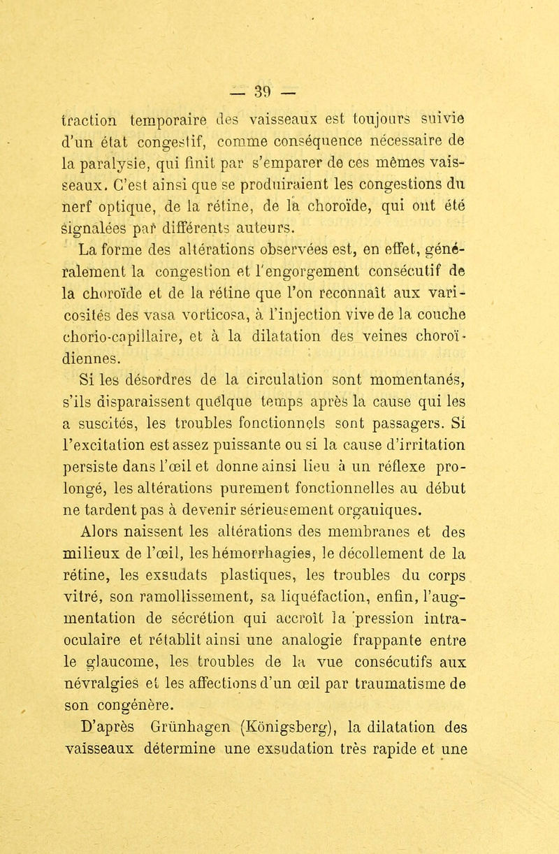 traction temporaire des vaisseaux est toujours suivie d'un état congeslif, corame conséquence nécessaire de la paralysie, qui finit par s'emparer de ces mêmes vais- seaux. C'est ainsi que se produiraient les congestions du nerf optique, de la rétine, de la choroïde, qui ont été èignalées par différents auteurs. La forme des altérations observées est, en effet, géné- ralement la congestion et l'engorgement consécutif de la choroïde et de la rétine que l'on reconnaît aux vari- cosités des vasa vorticosa, à l'injection vive de la couche chorio-capillaire, et à la dilatation des veines choroï- diennes. Si les désordres de la circulation sont momentanés, s'ils disparaissent quélque temps après la cause qui les a suscités, les troubles fonctionnels sont passagers. Si l'excitation est assez puissante ou si la cause d'irritation persiste dans l'œil et donne ainsi lieu à un réflexe pro- longé, les altérations purement fonctionnelles au début ne tardent pas à devenir sérieusement organiques. Alors naissent les altérations des membranes et des milieux de l'œil, leshémorrhagies, le décollement de la rétine, les exsudats plastiques, les troubles du corps vitré, son ramollissement, sa liquéfaction, enfin, l'aug- mentation de sécrétion qui accroît la pression intra- oculaire et rétablit ainsi une analogie frappante entre le glaucome, les troubles de la vue consécutifs aux névralgies et les affections d'un œil par traumatisme de son congénère. D'après Grûnhagen (Kônigsberg), la dilatation des vaisseaux détermine une exsudation très rapide et une