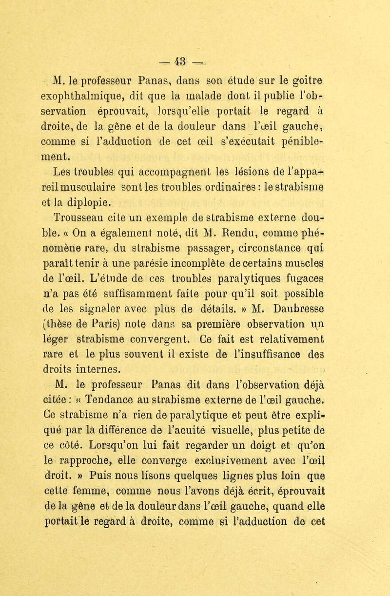 M. le professeur Panas, dans son étude sur le goitre exophthalmique, dit que la malade dont il publie l'ob- servation éprouvait, lorsqu'elle portait le regard à droite, de la gêne et de la douleur dans l'ueil gaucbe, comme si l'adduction de cet œil s'exécutait pénible- ment. Les troubles qui accompagnent les lésions de l'appa- reil musculaire senties troubles ordinaires: le strabisme et la diplopie. Trousseau cite un exemple de strabisme externe dou- ble. « On a également noté, dit M. Rendu, comme phé- nomène rare, du strabisme passager, circonstance qui parait tenir à une parésie incomplète de certains muscles de l'œil. L'étude de ces troubles paralytiques fugaces n'a pas été suffisamment faite pour qu'il soit possible de les signaler a.vec plus de détails. » M. Daubresse (thèse de Paris) note dan?^. sa première observation un léger strabisme convergent. Ce fait est relativement rare et le plus souvent il existe de l'insuffisance des droits internes. M. le professeur Panas dit dans l'observation déjà citée : « Tendance au strabisme externe de l'œil gauche. Ce strabisme n'a rien de paralytique et peut être expli- qué par la différence de l'acuité visuelle, plus petite de ce côté. Lorsqu'on lui fait regarder un doigt et qu'on le rapproche, elle converge exclusivement avec l'œil droit. » Puis nous lisons quelques lignes plus loin que cette femme, comme nous l'avons déjà écrit, éprouvait de la gêne et de la douleur dans l'œil gauche, quand elle portait le regard à droite, comme si l'adduction de cet